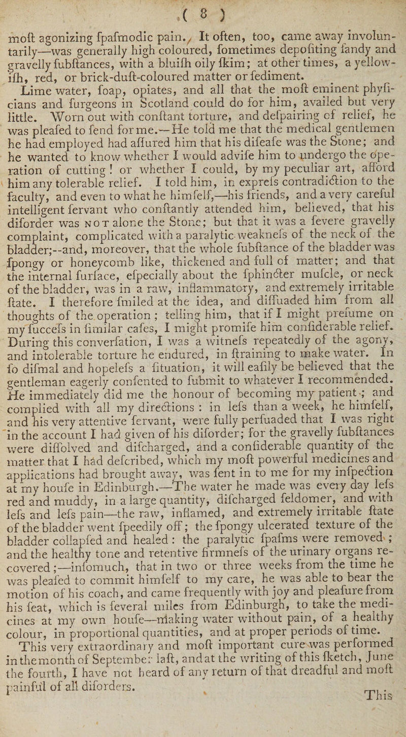 mott agonizing fpaftnodic painv It often, too, came away involun¬ tarily—was generally high coloured, fometimes depositing fandy and gravelly fubftances, with a bluilh oily fldm; at other times, a yeliow- jfh, red, or brick-duft-coloured matter or fediment. Lime water, foap, opiates, and all that the moft eminent phyli- cians and furgeons in Scotland could do for him, availed but very little. Worn out with conftant torture, and defpairing of relief, he was pleafed to fend forme.—He told me that the medical gentlemen he had employed had allured him that his difeafe was the Stone; and he wanted to know whether I would advife him to undergo the ope¬ ration of cutting ! or whether I could, by my peculiar art, afford him any tolerable relief. I told him, in exp refs contradiction to the faculty, and even to what he himfelf,—his friends, and a very careful intelligent fervant who conftantly attended him, believed, that his diforder was not alone the Stone; but that it was a fevere gravelly complaint, complicated with a paralytic-weaknefs of the neck of the bladder;--and, moreover, that the whole fubftance of the bladder was fpongy or honeycomb like, thickened and full of matter; and that the internal furface, efpecially about the fphincfter mufcle, or neck of the bladder, was in a raw, inflammatory, and extremely irritable Hate. I therefore fmiled at the idea, and diffuaded him from all thoughts of the operation ; telling him, that if X might prefume on my fuccefs in firnilar cafes, I might promife him confiderable relief. During this converfation, X was a witnefs repeatedly of the agony, and intolerable torture he endured, in braining to make water. In fo difmal and hopelefs a fituation, it will ealily be believed that the gentleman eagerly confented to fubmit to whatever I recommended. He immediately did me the honour of becoming my patient;; and complied with all my directions : in lefs than a week, he himfelf, and his very attentive fervant, were fully perfuaded that I was right in the account I had given of his diforder; for the gravelly fubftances were diffolved and difcharged, and a confiderable quantity of the matter that I had defcribed, which my moft powerful medicines and applications had brought away, was lent in to me for my infpecftion at my houfe in Edinburgh.—The water he made was every day lefs red and muddy, in a large quantity, difcharged feldomer, and with lefs and lefs pain—the raw, inflamed, and extremely irritable ftate of the bladder went fpeedily off; the fpongy ulcerated texture of the bladder collapfed and healed : the paralytic fpafms were removed ; and the healthy tone and retentive firmnefs of the urinary organs re¬ covered ;—infomuch, that in two or three w^eeks from the time he was pleafed to commit himfelf to my care, he was able to bear the motion of his coach, and came frequently with joy and pleafure from his feat, which is feveral miles from Edinburgh, to take tne medi¬ cines at my own houfe—nlaking water without pain, of a healthy colour, in proportional quantities, and at proper periods of time. This very extraordinary and moft important cure was performed inthemonthof September laft, andat the writing of this fketch, June the fourth, I have not heard of any return of that dreadful and moft painful of all diforders. This