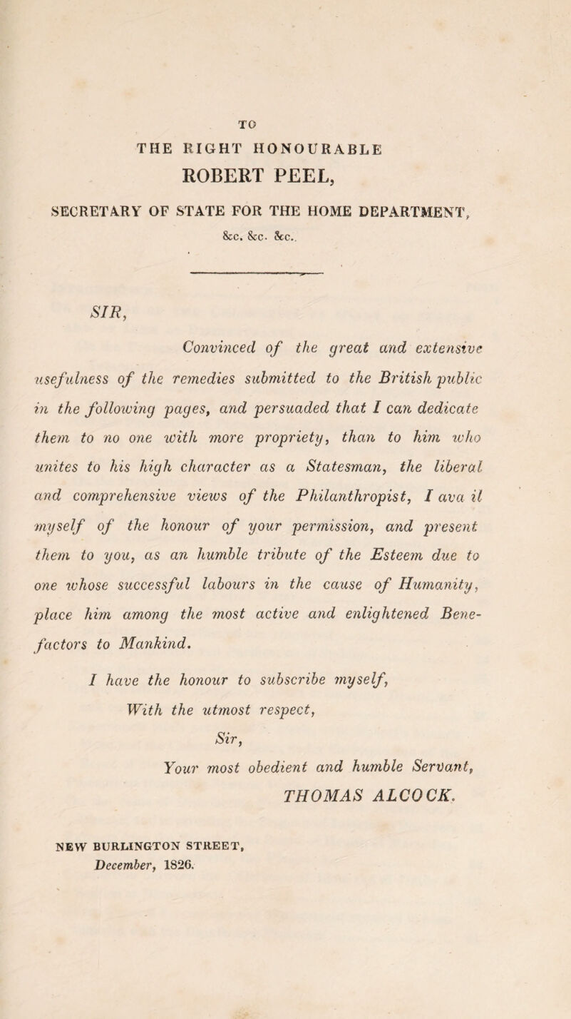 TO THE RIGHT HONOURABLE ROBERT PEEL, SECRETARY OF STATE FOR THE HOME DEPARTMENT, &c. &c- 8cc.. SIR, Convinced of the great and extensive usefulness of the remedies submitted to the British public in the following pages, and persuaded that I can dedicate them to no one with more propriety, than to him who unites to his high character as a Statesman, the liberal and comprehensive views of the Philanthropist, I ava it myself of the honour of your permission, and present them to you, as an humble tribute of the Esteem due to one whose successful labours in the cause of Humanity, place him among the most active and enlightened Bene¬ factors to Mankind. I have the honour to subscribe myself, With the utmost respect, Sir, Your most obedient and humble Servant, THOMAS ALCOCK NEW BURLINGTON STREET, December, 1826.
