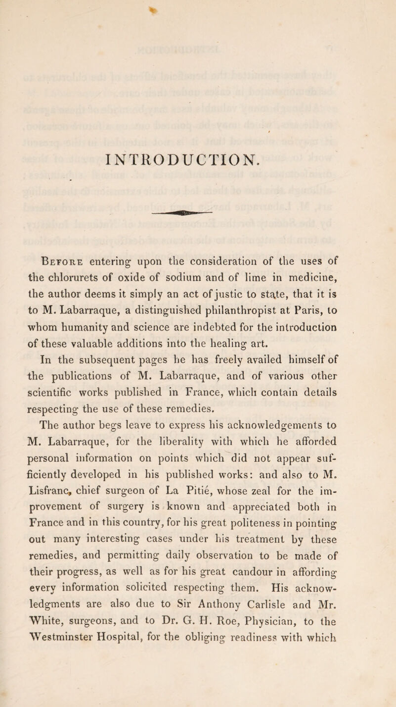 INTRODUCTION. Before entering upon the consideration of the uses of the chlorurets of oxide of sodium and of lime in medicine, the author deems it simply an act of justic to state, that it is to M. Labarraque, a distinguished philanthropist at Paris, to whom humanity and science are indebted for the introduction of these valuable additions into the healing art. In the subsequent pages he has freely availed himself of the publications of M. Labarraque, and of various other scientific works published in France, which contain details respecting the use of these remedies. The author begs leave to express his acknowledgements to M. Labarraque, for the liberality with which he afforded personal information on points which did not appear suf¬ ficiently developed in his published works: and also to M. Lisfranc, chief surgeon of La Pitie, whose zeal for the im¬ provement of surgery is known and appreciated both in France and in this country, for his great politeness in pointing out many interesting cases under his treatment by these remedies, and permitting daily observation to be made of their progress, as well as for his great candour in affording every information solicited respecting them. His acknow¬ ledgments are also due to Sir Anthony Carlisle and Mr. White, surgeons, and to Dr. G. H. Roe, Physician, to the Westminster Hospital, for the obliging readiness with which