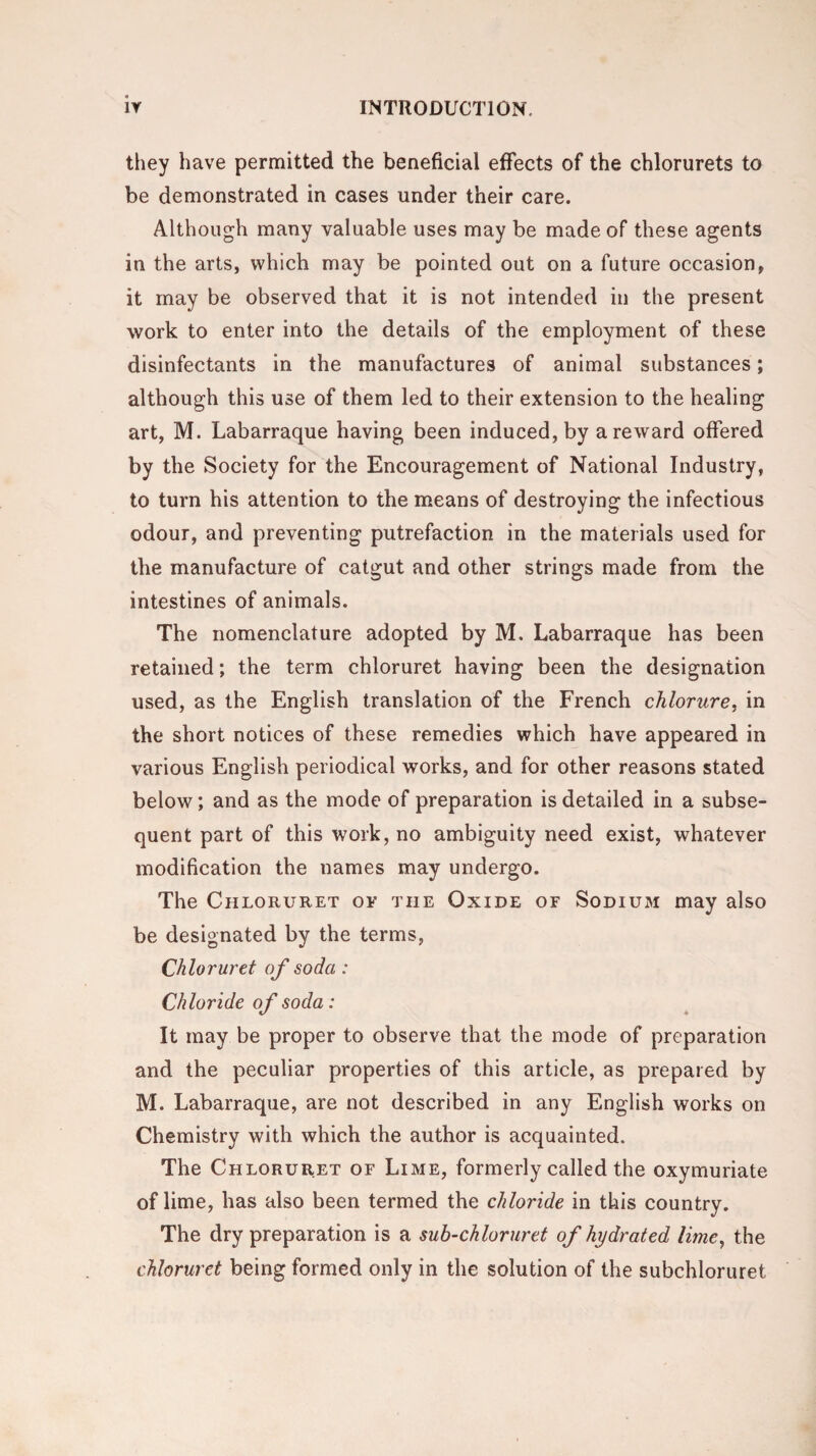 they have permitted the beneficial effects of the chlorurets to be demonstrated in cases under their care. Although many valuable uses may be made of these agents in the arts, which may be pointed out on a future occasion, it may be observed that it is not intended in the present work to enter into the details of the employment of these disinfectants in the manufactures of animal substances; although this use of them led to their extension to the healing art, M. Labarraque having been induced, by a reward offered by the Society for the Encouragement of National Industry, to turn his attention to the means of destroying the infectious odour, and preventing putrefaction in the materials used for the manufacture of catgut and other strings made from the intestines of animals. The nomenclature adopted by M. Labarraque has been retained; the term chloruret having been the designation used, as the English translation of the French chlorure, in the short notices of these remedies which have appeared in various English periodical works, and for other reasons stated below; and as the mode of preparation is detailed in a subse¬ quent part of this work, no ambiguity need exist, whatever modification the names may undergo. The Chloruret of the Oxide of Sodium may also be designated by the terms, Chloruret of soda : Chloride of soda: It may be proper to observe that the mode of preparation and the peculiar properties of this article, as prepared by M. Labarraque, are not described in any English works on Chemistry with which the author is acquainted. The Chloruret of Lime, formerly called the oxymuriate of lime, has also been termed the chloride in this country. The dry preparation is a sub-chloruret of hydrated lime, the chloruret being formed only in the solution of the subchloruret