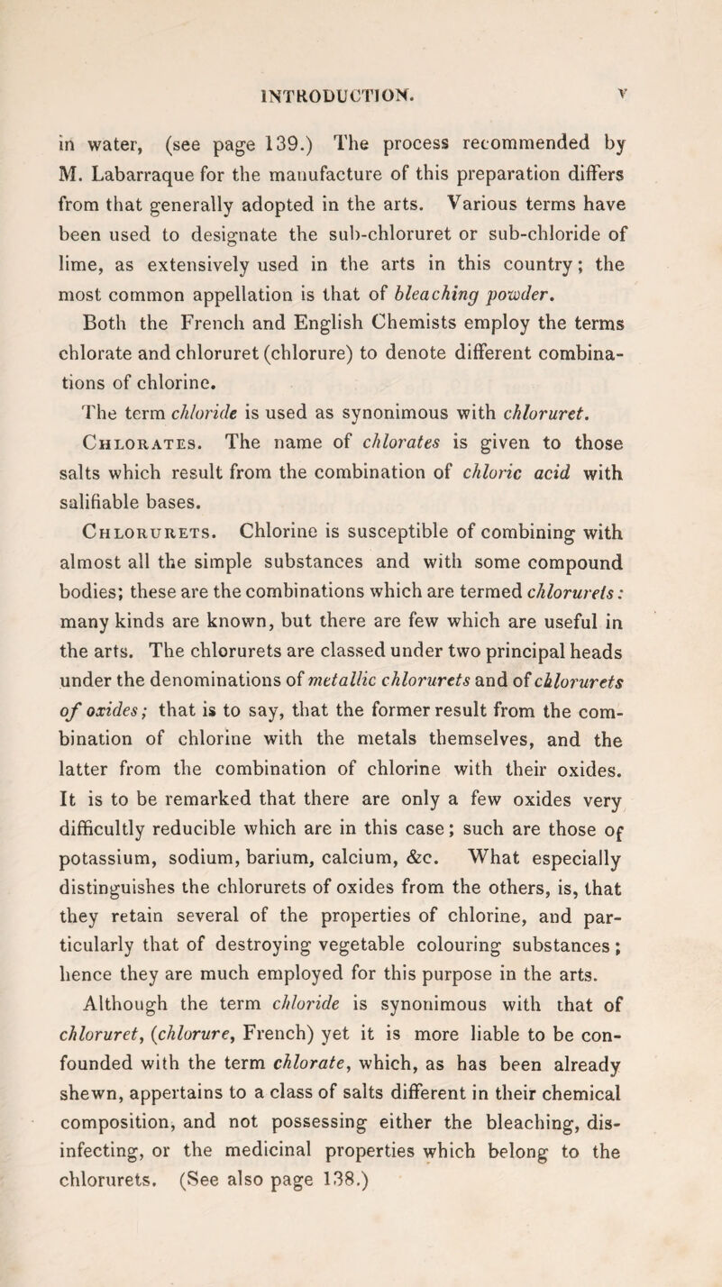 in water, (see page 139.) The process recommended by M. Labarraque for the manufacture of this preparation differs from that generally adopted in the arts. Various terms have been used to designate the sub-chloruret or sub-chloride of lime, as extensively used in the arts in this country; the most common appellation is that of bleaching powder. Both the French and English Chemists employ the terms chlorate and chloruret (chlorure) to denote different combina¬ tions of chlorine. The term chloride is used as synonimous with chloruret. Chlorates. The name of chlorates is given to those salts which result from the combination of chloric acid with salifiable bases. Chlorurets. Chlorine is susceptible of combining with almost all the simple substances and with some compound bodies; these are the combinations which are termed chlorurets: many kinds are known, but there are few which are useful in the arts. The chlorurets are classed under two principal heads under the denominations of metallic chlorurets and of chlorurets of oxides; that is to say, that the former result from the com¬ bination of chlorine with the metals themselves, and the latter from the combination of chlorine with their oxides. It is to be remarked that there are only a few oxides very difficultly reducible which are in this case; such are those of potassium, sodium, barium, calcium, &c. What especially distinguishes the chlorurets of oxides from the others, is, that they retain several of the properties of chlorine, and par¬ ticularly that of destroying vegetable colouring substances; hence they are much employed for this purpose in the arts. Although the term chloride is synonimous with that of chloruret, (chlorure, French) yet it is more liable to be con¬ founded with the term chlorate, which, as has been already shewn, appertains to a class of salts different in their chemical composition, and not possessing either the bleaching, dis¬ infecting, or the medicinal properties which belong to the chlorurets. (See also page 138.)