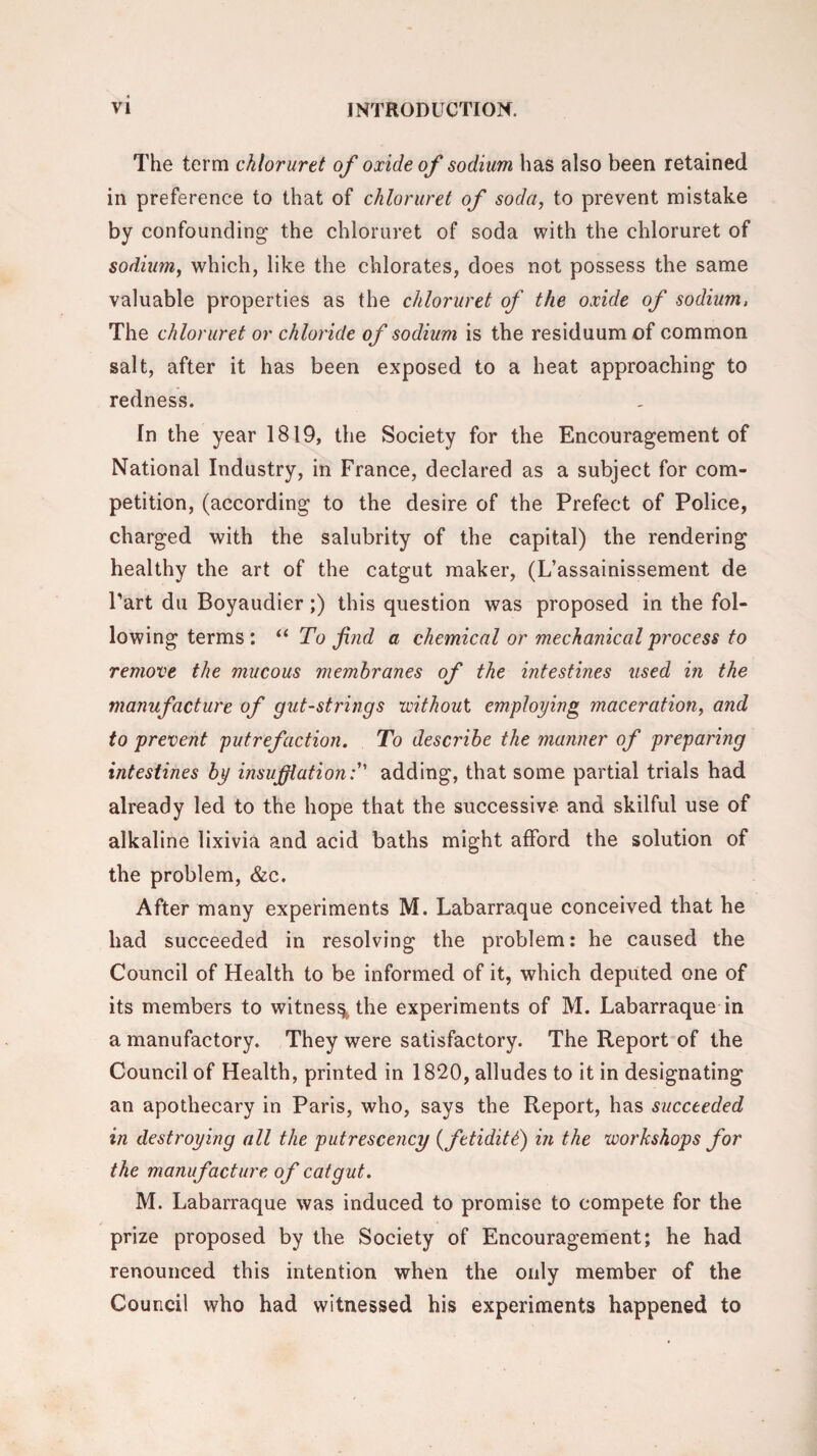 The term ckloruret of oxide of sodium has also been retained in preference to that of chloruret of soda, to prevent mistake by confounding- the chloruret of soda with the chloruret of sodium, which, like the chlorates, does not possess the same valuable properties as the chloruret of the oxide of sodium, The chloruret or chloride of sodium is the residuum of common salt, after it has been exposed to a heat approaching to redness. In the year 1819, the Society for the Encouragement of National Industry, in France, declared as a subject for com¬ petition, (according to the desire of the Prefect of Police, charged with the salubrity of the capital) the rendering healthy the art of the catgut maker, (L’assainissement de Part du Boyaudier ;) this question was proposed in the fol- lowingterms: “ To find a chemical or mechanical process to remove the mucous membranes of the intestines used in the manufacture of gut-strings without employing maceration, and to prevent putrefaction. To describe the manner of preparing intestines by insufflationadding, that some partial trials had already led to the hope that the successive and skilful use of alkaline lixivia and acid baths might afford the solution of the problem, &c. After many experiments M. Labarraque conceived that he had succeeded in resolving the problem: he caused the Council of Health to be informed of it, which deputed one of its members to witness the experiments of M. Labarraque in a manufactory. They were satisfactory. The Report of the Council of Health, printed in 1820, alludes to it in designating an apothecary in Paris, who, says the Report, has succeeded in destroying all the putrescency (fetiditd) in the workshops for the manufacture of catgut. M. Labarraque was induced to promise to compete for the prize proposed by the Society of Encouragement; he had renounced this intention when the only member of the Council who had witnessed his experiments happened to