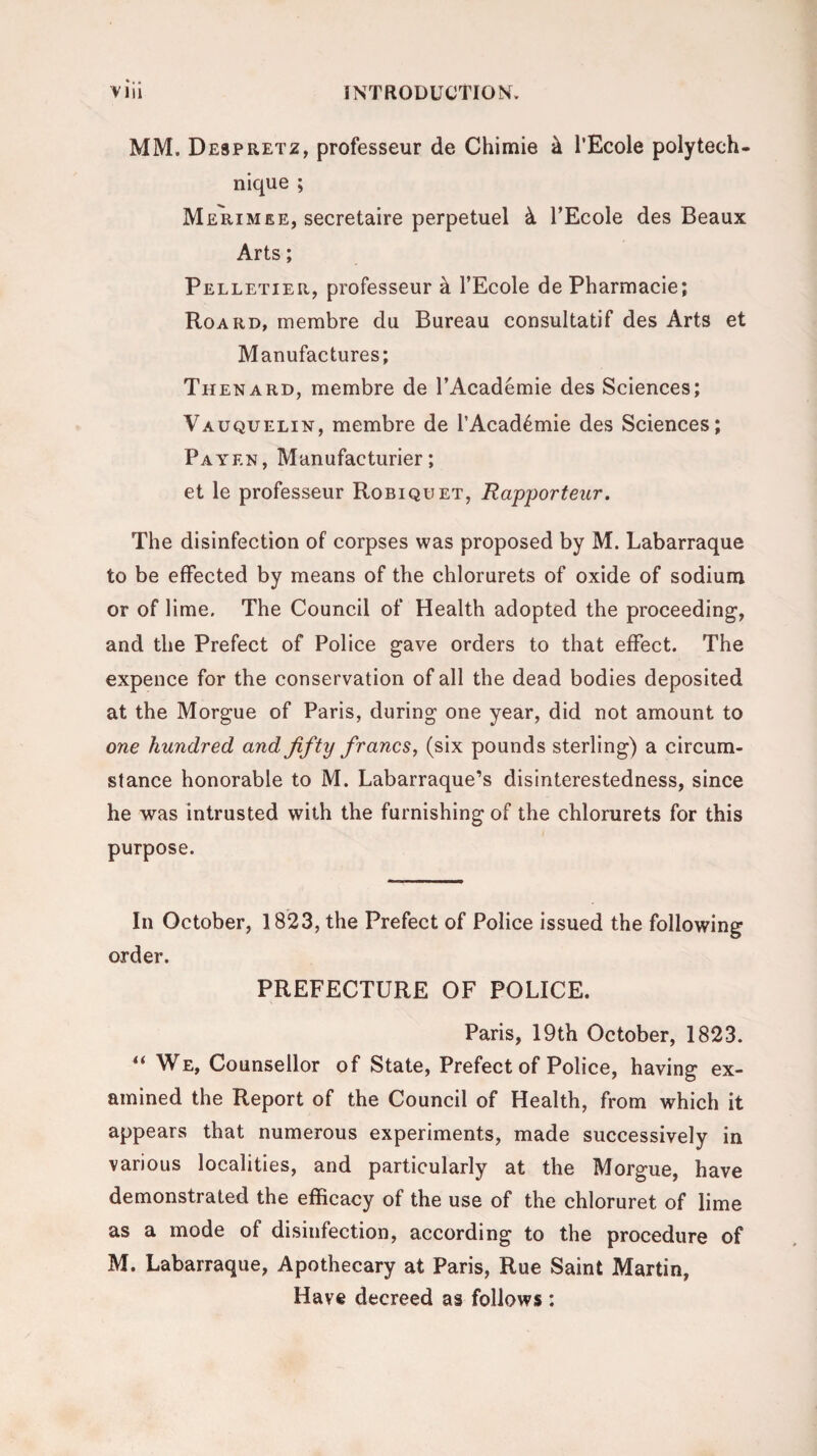 MM. Despretz, professeur de Chimie k l’Ecole polytech¬ nique ; Merimee, secretaire perpetuel k l’Ecole des Beaux Arts; Pelletier, professeur k l’Ecole de Pharmacie; Roard, membre du Bureau consultatif des Arts et Manufactures; Thenard, membre de l’Academie des Sciences; Vauquelin, membre de l’Acad6mie des Sciences; Pa yen, Manufacturer; et le professeur Robiquet, Rapporteur. The disinfection of corpses was proposed by M. Labarraque to be effected by means of the chlorurets of oxide of sodium or of lime. The Council of Health adopted the proceeding1, and the Prefect of Police gave orders to that effect. The expence for the conservation of all the dead bodies deposited at the Morgue of Paris, during one year, did not amount to one hundred and fifty francs, (six pounds sterling) a circum¬ stance honorable to M. Labarraque’s disinterestedness, since he was intrusted with the furnishing of the chlorurets for this purpose. In October, 1823, the Prefect of Police issued the following order. PREFECTURE OF POLICE. Paris, 19th October, 1823. “ We, Counsellor of State, Prefect of Police, having ex¬ amined the Report of the Council of Health, from which it appears that numerous experiments, made successively in various localities, and particularly at the Morgue, have demonstrated the efficacy of the use of the chloruret of lime as a mode of disinfection, according to the procedure of M. Labarraque, Apothecary at Paris, Rue Saint Martin, Have decreed as follows :