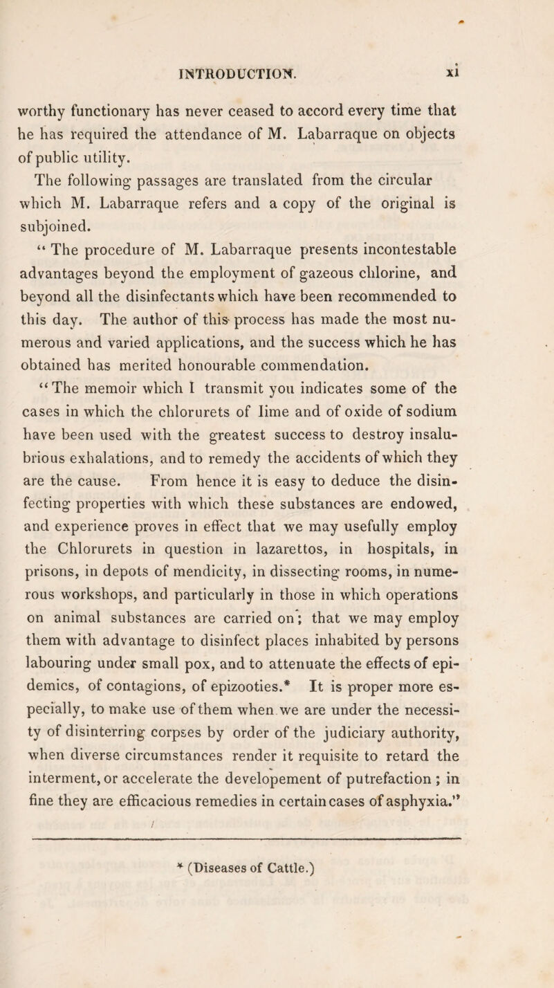 worthy functionary has never ceased to accord every time that he has required the attendance of M. Labarraque on objects of public utility. The following passages are translated from the circular which M. Labarraque refers and a copy of the original is subjoined. “ The procedure of M. Labarraque presents incontestable advantages beyond the employment of gazeous chlorine, and beyond all the disinfectants which have been recommended to this day. The author of this-process has made the most nu¬ merous and varied applications, and the success which he has obtained has merited honourable commendation. “The memoir which 1 transmit you indicates some of the cases in which the chlorurets of lime and of oxide of sodium have been used with the greatest success to destroy insalu¬ brious exhalations, and to remedy the accidents of which they are the cause. From hence it is easy to deduce the disin¬ fecting properties with which these substances are endowed, and experience proves in effect that we may usefully employ the Chlorurets in question in lazarettos, in hospitals, in prisons, in depots of mendicity, in dissecting rooms, in nume¬ rous workshops, and particularly in those in which operations on animal substances are carried on; that we may employ them with advantage to disinfect places inhabited by persons labouring under small pox, and to attenuate the effects of epi¬ demics, of contagions, of epizooties.* It is proper more es¬ pecially, to make use of them when we are under the necessi¬ ty of disinterring corpses by order of the judiciary authority, when diverse circumstances render it requisite to retard the interment, or accelerate the developement of putrefaction ; in fine they are efficacious remedies in certain cases of asphyxia.’* * (Diseases of Cattle.)