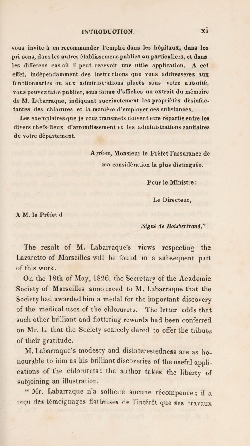 vous invite k en recommander Pemploi dans les hdpitaux, dans les pri sons, dans les autres btablissemens publics ou particuliers, et dans les differens cas oil il peut rec.evoir une utile application. A cet effet, independamment des instructions que vous addresserez aux fonctionnaries ou aux administrations places sous votre autorit&, vous pouvez faire publier, sous forme d’affiches un extrait du memoire de M. Labarraque, indiquant succinctement les propri^tes dksinfac- tantes des chlorures et la raani&re d’employer ces substances. Les exemplaires que je vous transmets doivent etre repartis entre les divers chefs-lieux d’arrondissement et les administrations sanitaires de votre dfepartement. Agreez, Monsieur le Prefet 1’assurance de ma consideration la plus distinguee. Pour le Ministre: Le Directeur, A M. le Prefet d SignS de Boisbertrand ’’ The result of M. Labarraque's views respecting the Lazaretto of Marseilles will be found in a subsequent part of this work. On the 18th of May, 1826, the Secretary of the Academic Society of Marseilles announced to M. Labarraque that the Society had awarded him a medal for the important discovery of the medical uses of the chlorurets. The letter adds that such other brilliant and flattering rewards had been conferred on Mr. L. that the Society scarcely dared to offer the tribute of their gratitude. M. Labarraque’s modesty and disinterestedness are as ho¬ nourable to him as his brilliant discoveries of the useful appli¬ cations of the chlorurets: the author takes the liberty of subjoining an illustration. “ Mr. Labarraque n’a sollicite aucune recompence; il a requ des temoignages flatteuses de Tinteret que scs travaux