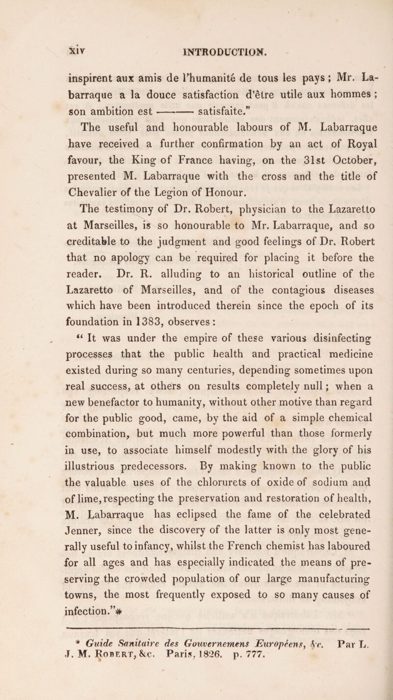 inspirent aux amis de Fhumanite de tous les pays ; Mr. La- barraque a la douce satisfaction d’etre utile aux hommes ; son ambition est —--satisfaite/' The useful and honourable labours of M. Labarraque have received a further confirmation by an act of Royal favour, the King of France having, on the 31st October, presented M. Labarraque with the cross and the title of Chevalier of the Legion of Honour. The testimony of Dr. Robert, physician to the Lazaretto at Marseilles, is so honourable to Mr. Labarraque, and so creditable to the judgment and good feelings of Dr. Robert that no apology can be required for placing it before the reader. Dr. R. alluding to an historical outline of the Lazaretto of Marseilles, and of the contagious diseases which have been introduced therein since the epoch of its foundation in 1383, observes: “ It was under the empire of these various disinfecting processes that the public health and practical medicine existed during so many centuries, depending sometimes upon real success, at others on results completely null; when a new benefactor to humanity, without other motive than regard for the public good, came, by the aid of a simple chemical combination, but much more powerful than those formerly in use, to associate himself modestly with the glory of his illustrious predecessors. By making known to the public the valuable uses of the chlorurets of oxide of sodium and of lime, respecting the preservation and restoration of health, M. Labarraque has eclipsed the fame of the celebrated Jenner, since the discovery of the latter is only most gene¬ rally useful to infancy, whilst the French chemist has laboured for all ages and has especially indicated the means of pre¬ serving the crowded population of our large manufacturing towns, the most frequently exposed to so many causes of infection.”# * Guide Sanitaire des Gouvernernens Europeens, fyc. Par L. J. M. Robert, &e. Paris, 1826. p.777.