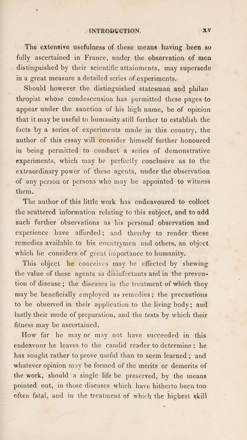 The extensive usefulness of these means having been so fully ascertained in France, under the observation of men distinguished by their scientific attainments, may supersede in a great measure a detailed series of experiments. Should however the distinguished statesman and philan thropist whose condescension has permitted these pages to appear under the sanction of his high name, be of opinion that it may be useful to humanity still further to establish the facts by a series of experiments made in this country, the author of this essay will consider himself further honoured in being permitted to conduct a series of demonstrative experiments, which may be perfectly conclusive as to the extraordinary power of these agents, under the observation of any person or persons who may be appointed to witness them. The author of this little work has endeavoured to collect the scattered information relating to this subject, and to add such further observations as his personal observation and experience have afforded; and thereby to render these remedies available to his countrymen and others, an object which he considers of great importance to humanity. This object he conceives may be effected by shewing the value of these agents as disinfectants and in the preven¬ tion of disease; the diseases in the treatment of which they may be beneficially employed as remedies; the precautions to be observed in their application to the living body; and lastly their mode of preparation, and the tests by which their fitness may be ascertained. How far he may or may not have succeeded in this endeavour he leaves to the candid reader to determine : he has sought rather to prove useful than to seem learned ; and whatever opinion may be formed of the merits or demerits of the work, should a single life be preserved, by the means pointed out, in those diseases which have hitherto been too often fatal, and in the treatment of which the highest skill