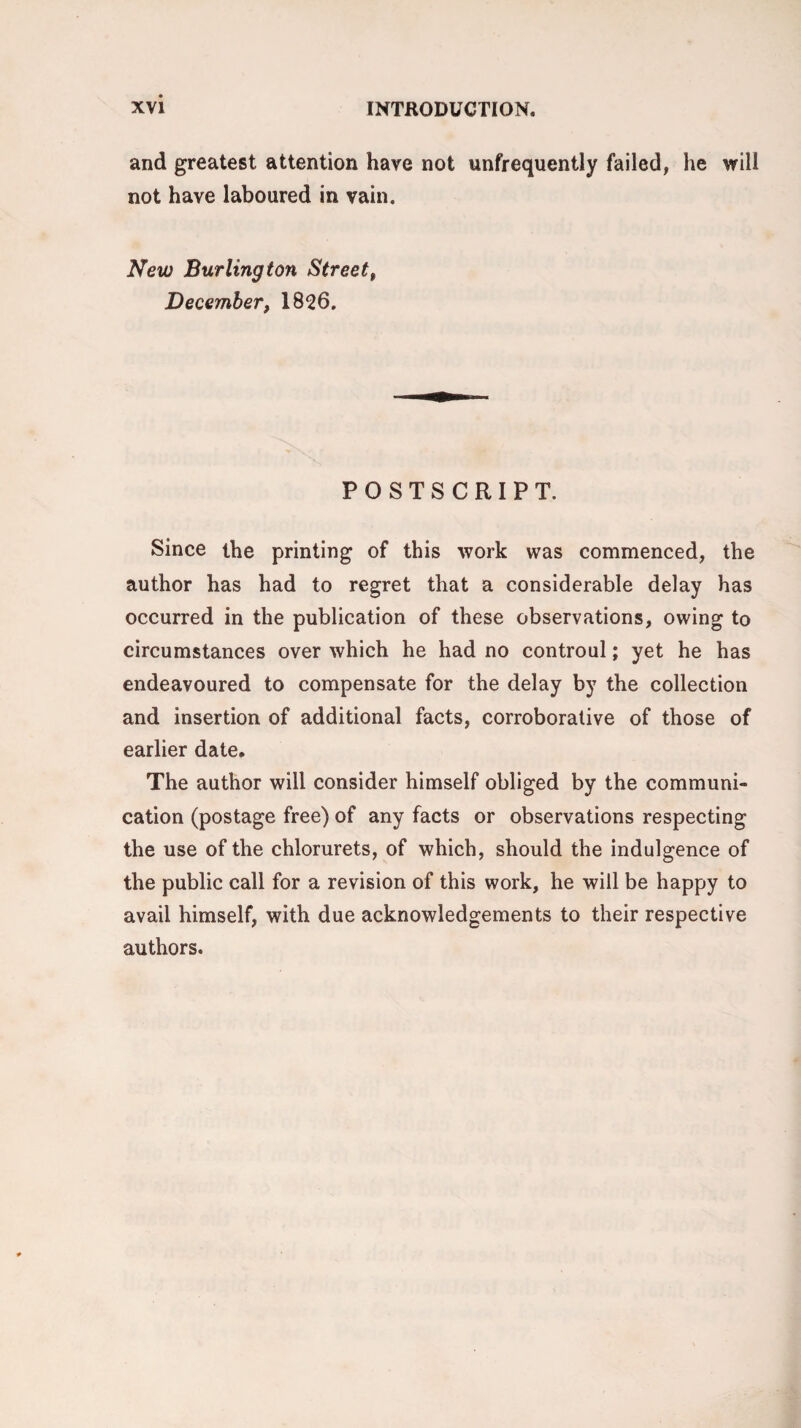 and greatest attention have not unfrequently failed, he will not have laboured in vain. New Burlington Street, December, 1826. POSTSCRIPT. Since the printing of this work was commenced, the author has had to regret that a considerable delay has occurred in the publication of these observations, owing to circumstances over which he had no controul; yet he has endeavoured to compensate for the delay by the collection and insertion of additional facts, corroborative of those of earlier date. The author will consider himself obliged by the communi¬ cation (postage free) of any facts or observations respecting the use of the chlorurets, of which, should the indulgence of the public call for a revision of this work, he will be happy to avail himself, with due acknowledgements to their respective authors.