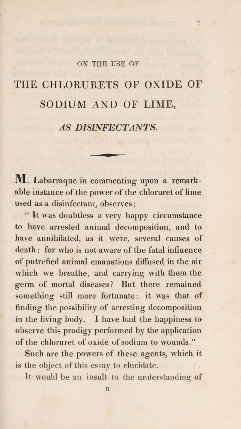 ON THE USE OF THE CHLORURETS OE OXIDE OF SODIUM AND OF LIME, AS DISINFECTANTS. ML Labarraque in commenting upon a remark- able instance of the power of the chloruret of lime used as a disinfectant, observes: It was doubtless a very happy circumstance to have arrested animal decomposition, and to have annihilated, as it were, several causes of death: for who is not aware of the fatal influence of putrefied animal emanations diffused in the air which we breathe, and carrying with them the germ of mortal diseases? But there remained something still more fortunate: it was that of finding the possibility of arresting decomposition in the living body, I have had the happiness to observe this prodigy performed by the application of the chloruret of oxide of sodium to wounds/' Such are the powers of these agents, which it is the object of this essay to elucidate. It would be an insult to the understanding of B