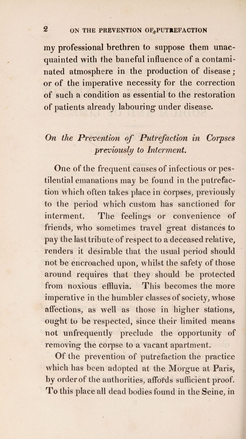 ON THE PREVENTION OF^PUTIEFACTION my professional brethren to suppose them unac¬ quainted with the baneful influence of a contami¬ nated atmosphere in the production of disease ; or of the imperative necessity for the correction of such a condition as essential to the restoration of patients already labouring under disease. On the Prevention of Putrefaction in Corpses previously to Interment. One of the frequent causes of infectious or pes¬ tilential emanations may be found in the putrefac¬ tion which often takes place in corpses, previously to the period which custom has sanctioned for interment. The feelings or convenience of friends, who sometimes travel great distances to pay the last tribute of respect to a deceased relative, renders it desirable that the usual period should not be encroached upon, whilst the safety of those around requires that they should be protected from noxious effluvia. This becomes the more imperative in the humbler classes of society, whose affections, as well as those in higher stations, ought to be respected, since their limited means not unfrequently preclude the opportunity of removing the corpse to a vacant apartment. Of the prevention of putrefaction the practice which has been adopted at the Morgue at Paris, by order of the authorities, affofds sufficient proof. To this place all dead bodies found in the Seine, in