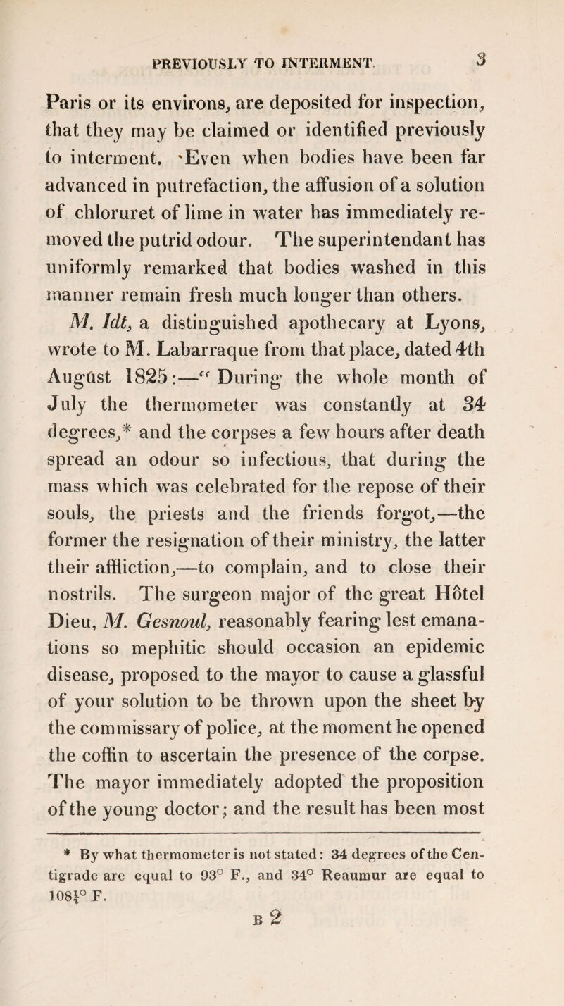 Paris or its environs, are deposited for inspection, that they may be claimed or identified previously to interment. 'Even when bodies have been far advanced in putrefaction, the affusion of a solution of chloruret of lime in water has immediately re¬ moved the putrid odour. The superintendant has uniformly remarked that bodies washed in this manner remain fresh much longer than others. M. Idt, a distinguished apothecary at Lyons, wrote to M. Labarraque from that place, dated 4th Augtist 1825:—€t During the whole month of July the thermometer was constantly at 34 degrees,* and the corpses a few hours after death spread an odour so infectious, that during the mass which was celebrated for the repose of their souls, the priests and the friends forgot,—the former the resignation of their ministry, the latter their affliction,—to complain, and to close their nostrils. The surgeon major of the great Hotel Dieu, M. Gesnoul, reasonably fearing lest emana¬ tions so mephitic should occasion an epidemic disease, proposed to the mayor to cause a glassful of your solution to be thrown upon the sheet by the commissary of police, at the moment he opened the coffin to ascertain the presence of the corpse. The mayor immediately adopted the proposition of the young doctor; and the result has been most X * By what thermometer is not stated: 34 degrees of the Cen¬ tigrade are equal to 93° F., and 34° Reaumur are equal to 108£° F. B 2