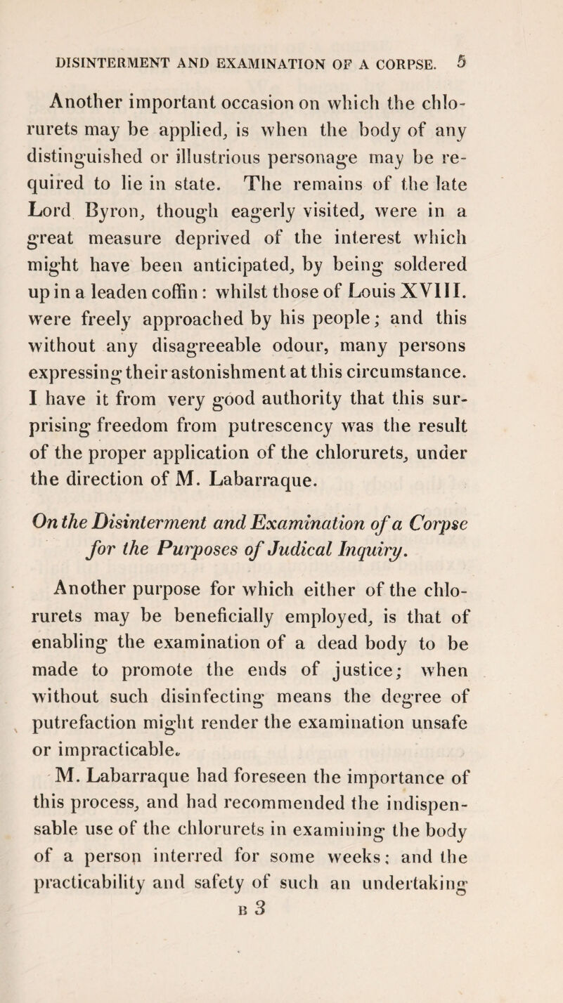 Another important occasion on which the chlo- rurets may be applied, is when the body of any distinguished or illustrious personage may be re¬ quired to lie in state. The remains of the late Lord Byron, though eagerly visited, were in a great measure deprived of the interest which might have been anticipated, by being soldered up in a leaden coffin : whilst those of Louis XVIII. were freely approached by his people; and this without any disagreeable odour, many persons expressing their astonishment at this circumstance. I have it from very good authority that this sur¬ prising freedom from putrescency was the result of the proper application of the chlorurets, under the direction of M. Labarraque. On the Disinterment and Examination of a Corpse for the Purposes of Judical Inquiry. Another purpose for which either of the chlo¬ rurets may be beneficially employed, is that of enabling the examination of a dead body to be made to promote the ends of justice; when without such disinfecting means the degree of putrefaction might render the examination unsafe or impracticable. M. Labarraque had foreseen the importance of this process, and had recommended the indispen¬ sable use of the chlorurets in examining the body of a person interred for some weeks; and the practicability and safety of such an undertaking b 3