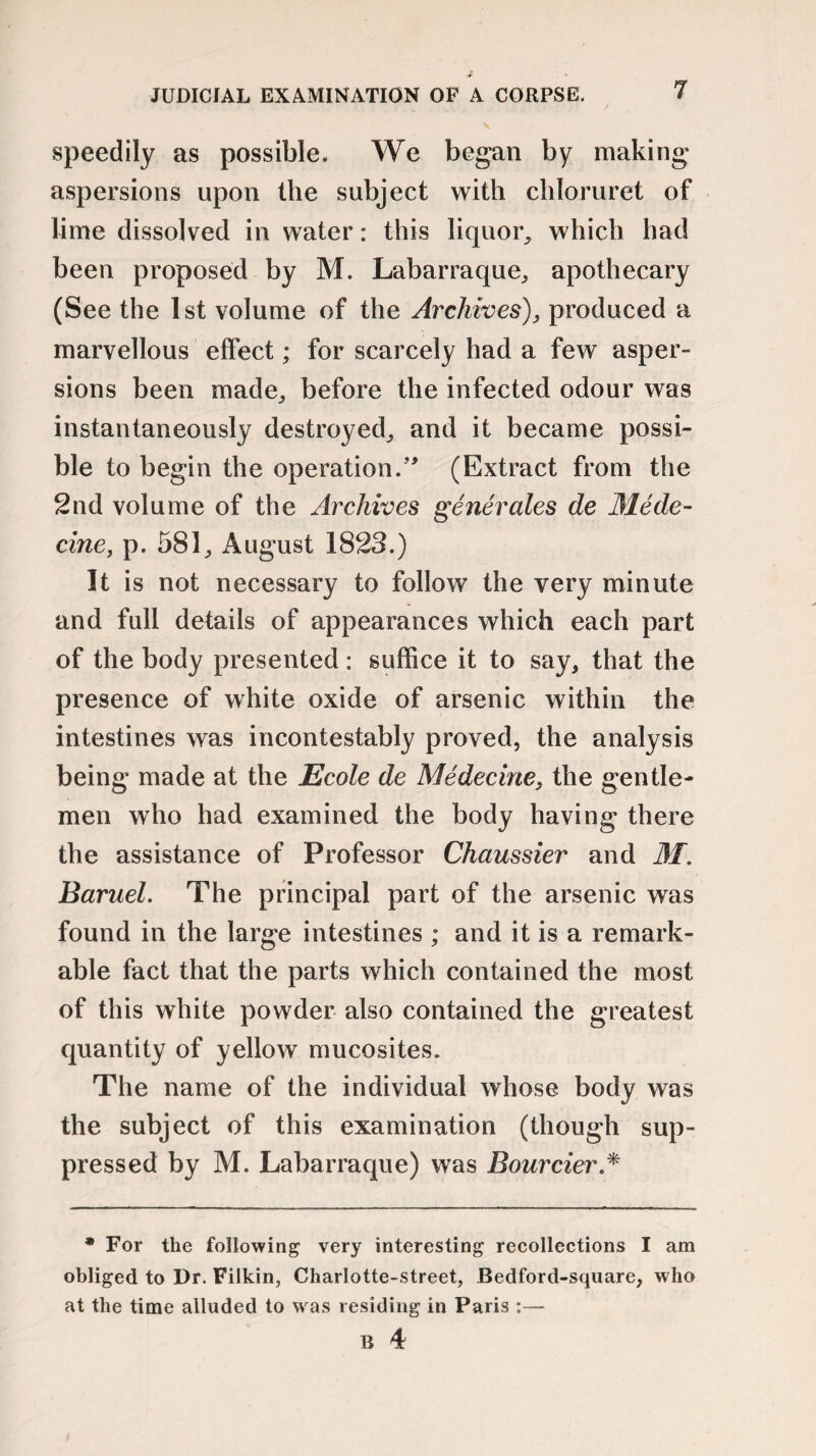 JUDICIAL EXAMINATION OF A CORPSE. speedily as possible. We began by making- aspersions upon the subject with chloruret of lime dissolved in water: this liquor, which had been proposed by M. Labarraque, apothecary (See the 1st volume of the Archives), produced a marvellous effect; for scarcely had a few asper¬ sions been made,, before the infected odour was instantaneously destroyed., and it became possi¬ ble to begin the operation.” (Extract from the 2nd volume of the Archives generates de Mede- cine, p. 581, August 1823.) It is not necessary to follow the very minute and full details of appearances which each part of the body presented: suffice it to say, that the presence of white oxide of arsenic within the intestines was incontestably proved, the analysis being made at the Ecole de Medecine, the gentle¬ men who had examined the body having there the assistance of Professor Chaussier and 31. Baruel. The principal part of the arsenic was found in the large intestines ; and it is a remark¬ able fact that the parts which contained the most of this white powder also contained the greatest quantity of yellow mucosites. The name of the individual whose body was the subject of this examination (though sup¬ pressed by M. Labarraque) was Bourcier * * For the following very interesting recollections I am obliged to Dr. Filkin, Charlotte-street, Bedford-square, who at the time alluded to was residing in Paris :— B 4