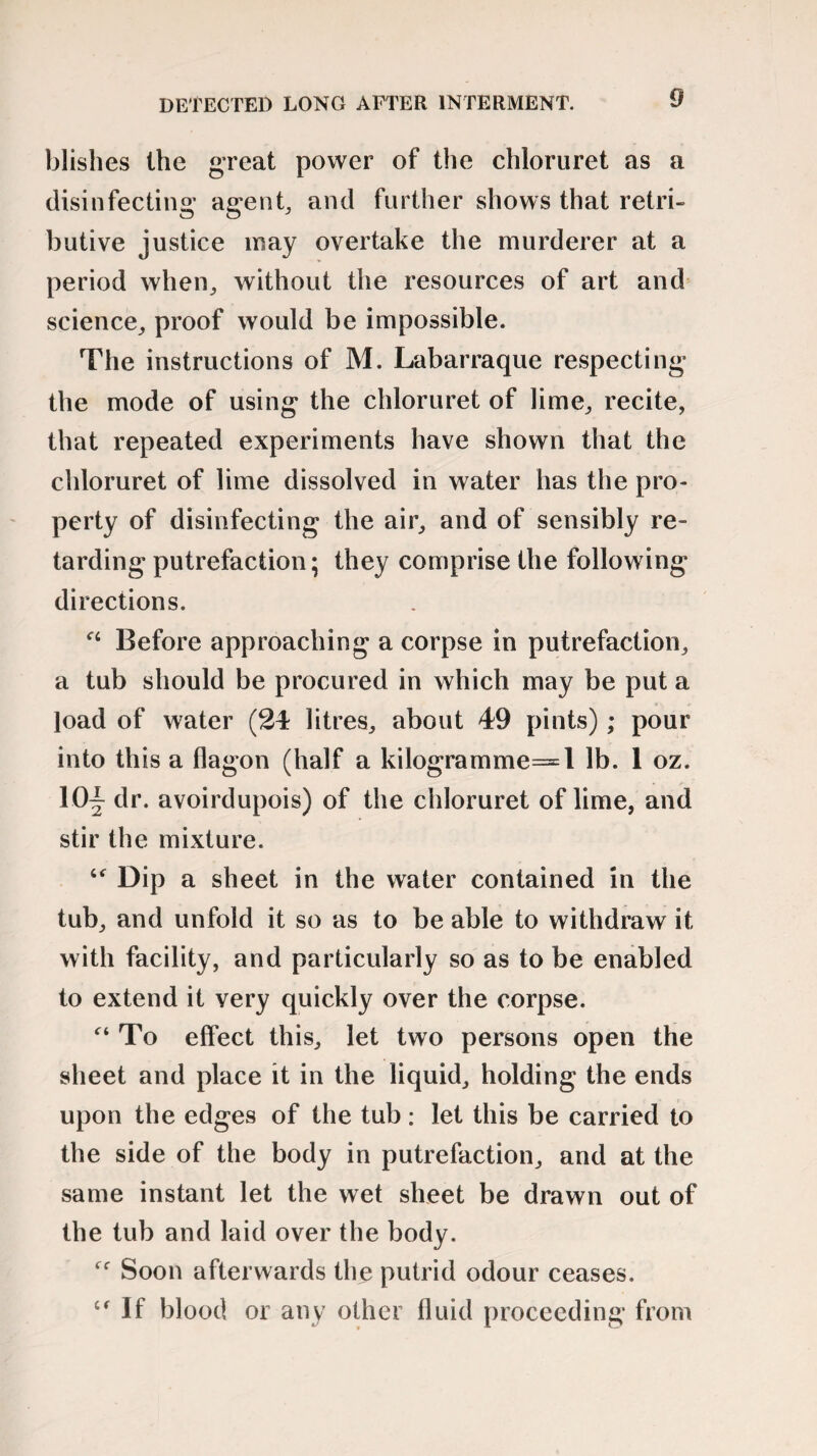 DETECTED LONG AFTER INTERMENT. blishes the great power of the chloruret as a disinfecting* agent, and further shows that retri¬ butive justice may overtake the murderer at a period when, without the resources of art and science, proof would be impossible. The instructions of M. Labarraque respecting the mode of using the chloruret of lime, recite, that repeated experiments have shown that the chloruret of lime dissolved in water has the pro¬ perty of disinfecting the air, and of sensibly re¬ tarding putrefaction; they comprise the following directions. Before approaching a corpse in putrefaction, a tub should be procured in which may be put a load of water (24 litres, about 49 pints); pour into this a flagon (half a kilogramme=l lb. 1 oz. 10j dr. avoirdupois) of the chloruret of lime, and stir the mixture. Dip a sheet in the water contained in the tub, and unfold it so as to be able to withdraw it with facility, and particularly so as to be enabled to extend it very quickly over the corpse. f‘ To effect this, let two persons open the sheet and place it in the liquid, holding the ends upon the edges of the tub : let this be carried to the side of the body in putrefaction, and at the same instant let the wet sheet be drawn out of the tub and laid over the body. Soon afterwards the putrid odour ceases. cf If blood or any other fluid proceeding from