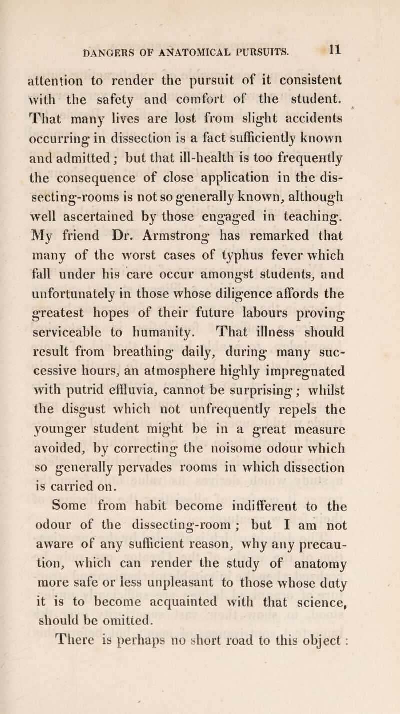 attention to render the pursuit of it consistent with the safety and comfort of the student. That many lives are lost from slight accidents occurring in dissection is a fact sufficiently known and admitted; but that ill-health is too frequently the consequence of close application in the dis¬ secting-rooms is not so generally known, although well ascertained by those engaged in teaching. My friend Dr. Armstrong has remarked that many of the worst cases of typhus fever which fall under his care occur amongst students, and unfortunately in those whose diligence affords the greatest hopes of their future labours proving serviceable to humanity. That illness should result from breathing daily, during many suc¬ cessive hours, an atmosphere highly impregnated with putrid effluvia, cannot be surprising; whilst the disgust which not unfrequently repels the younger student might be in a great measure avoided, by correcting the noisome odour which so generally pervades rooms in which dissection is carried on. Some from habit become indifferent to the odour of the dissecting-room; but I am not aware of any sufficient reason, why any precau¬ tion, which can render the stud}' of anatomy more safe or less unpleasant to those whose duty it is to become acquainted with that science, should be omitied. There is perhaps no short road to this object :