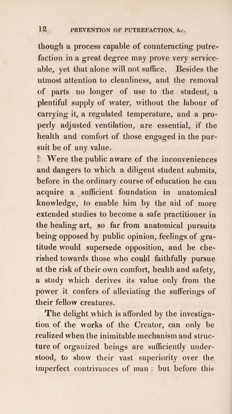 though a process capable of counteracting putre¬ faction in a great degree may prove very service¬ able, yet that alone will not suffice. Besides the utmost attention to cleanliness, and the removal of parts no longer of use to the student, a plentiful supply of water, without the labour of carrying it, a regulated temperature, and a pro¬ perly adjusted ventilation, are essential, if the health and comfort of those engaged in the pur¬ suit be of any value. ff Were the public aware of the inconveniences and dangers to which a diligent student submits, before in the ordinary course of education he can acquire a sufficient foundation in anatomical knowledge, to enable him by the aid of more extended studies to become a safe practitioner in the healing art, so far from anatomical pursuits being opposed by public opinion, feelings of gra¬ titude would supersede opposition, and be che¬ rished towards those who could faithfully pursue at the risk of their own comfort, health and safety, a study which derives its value only from the power it confers of alleviating the sufferings of their fellow creatures. The delight which is afforded by the investiga¬ tion of the works of the Creator, can only be realized when the inimitable mechanism and struc¬ ture of organized beings are sufficiently under¬ stood, to show their vast superiority over the imperfect contrivances of man : but before this