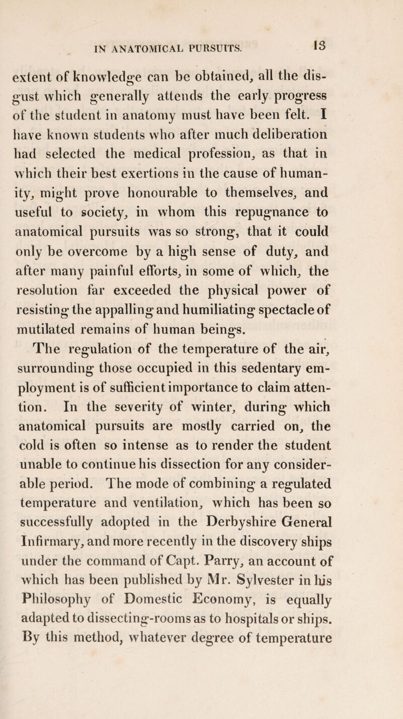 extent of knowledge can be obtained, all the dis¬ gust which generally attends the early progress of the student in anatomy must have been felt. I have known students who after much deliberation had selected the medical profession, as that in which their best exertions in the cause of human¬ ity, might prove honourable to themselves, and useful to society, in whom this repugnance to anatomical pursuits was so strong, that it could only be overcome by a high sense of duty, and after many painful efforts, in some of which, the resolution far exceeded the physical power of resisting the appalling and humiliating spectacle of mutilated remains of human beings. The regulation of the temperature of the air, surrounding those occupied in this sedentary em¬ ployment is of sufficient importance to claim atten¬ tion. In the severity of winter, during which anatomical pursuits are mostly carried on, the cold is often so intense as to render the student unable to continue his dissection for any consider¬ able period. The mode of combining a regulated temperature and ventilation, which has been so successfully adopted in the Derbyshire General Infirmary, and more recently in the discovery ships under the command of Capt. Parry, an account of which has been published by Mr. Sylvester in his Philosophy of Domestic Economy, is equally adapted to dissecting-rooms as to hospitals or ships. By this method, whatever degree of temperature