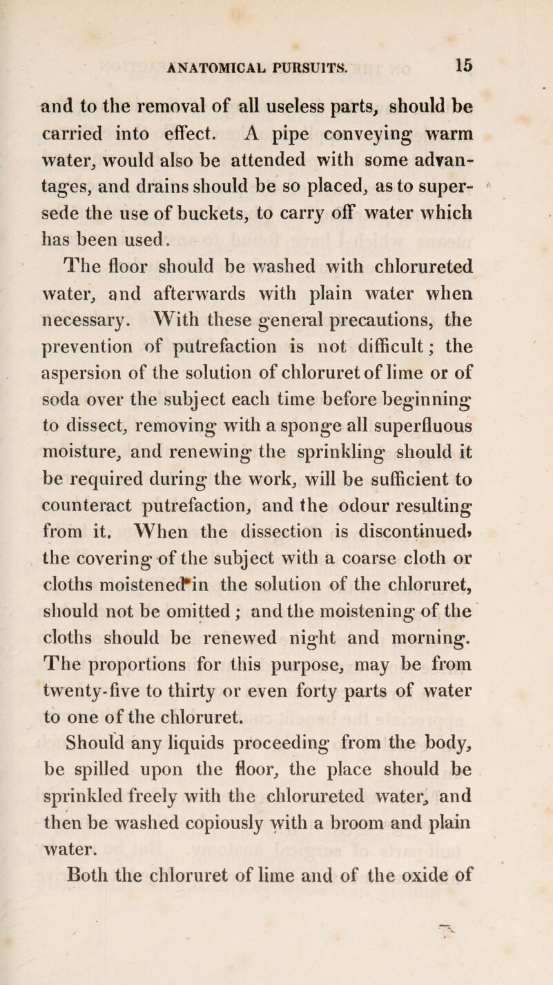 and to the removal of all useless parts, should be carried into effect. A pipe conveying warm water, would also be attended with some advan¬ tages, and drains should be so placed, as to super¬ sede the use of buckets, to carry off water which has been used. The floor should be washed with chlorureted water, and afterwards with plain water when necessary. With these general precautions, the prevention of putrefaction is not difficult; the aspersion of the solution of chloruret of lime or of soda over the subject each time before beginning to dissect, removing with a sponge all superfluous moisture, and renewing the sprinkling should it be required during the work, will be sufficient to counteract putrefaction, and the odour resulting from it. When the dissection is discontinued* the covering of the subject with a coarse cloth or cloths moistened*in the solution of the chloruret, should not be omitted; and the moistening of the cloths should be renewed night and morning. The proportions for this purpose, may be from twenty-five to thirty or even forty parts of water to one of the chloruret. Should any liquids proceeding from the body, be spilled upon the floor, the place should be sprinkled freely with the chlorureted water, and then be washed copiously with a broom and plain water. Both the chloruret of lime and of the oxide of