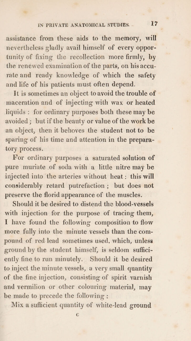 assistance from these aids to the memory, will nevertheless gladly avail himself of every oppor¬ tunity of fixing the recollection more firmly, by the renewed examination of the parts, on his accu¬ rate and ready knowledge of which the safety and life of his patients must often depend. It is sometimes an object to avoid the trouble of maceration and of injecting with wax or heated liquids : for ordinary purposes both these may be avoided; but if the beauty or value of the work be an object, then it behoves the student not to be sparing of his time and attention in the prepara¬ tory process. For ordinary purposes a saturated solution of pure muriate of soda with a little nitre may be injected into the arteries without heat: this will considerably retard putrefaction ; but does not preserve the florid appearance of the muscles. Should it be desired to distend the blood-vessels with injection for the purpose of tracing them, I have found the following composition to flow more fully into the minute vessels than the com¬ pound of red lead sometimes used, which, unless ground by the student himself, is seldom suffici¬ ently fine to run minutely. Should it be desired to inject the minute vessels, a very small quantity of the fine injection, consisting of spirit varnish and vermilion or other colouring material, may be made to precede the following : Mix a sufficient quantity of white-lead ground c