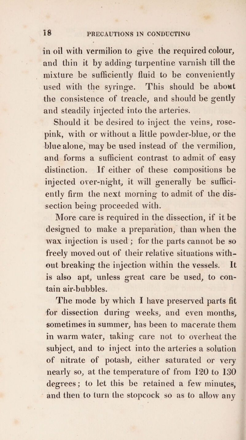 in oil with vermilion to give the required colour, and thin it by adding turpentine varnish till the mixture be sufficiently fluid to be conveniently used with the syringe. This should be about the consistence of treacle, and should be gently and steadily injected into the arteries. Should it be desired to inject the veins, rose- pink, with or without a little powder-blue, or the blue alone, may be used instead of the vermilion, and forms a sufficient contrast to admit of easy distinction. If either of these compositions be injected over-night, it will generally be suffici¬ ently firm the next morning to admit of the dis¬ section being proceeded with. More care is required in the dissection, if it be designed to make a preparation, than when the wax injection is used ; for the parts cannot be so freely moved out of their relative situations with¬ out breaking the injection within the vessels. It is also apt, unless great care be used, to con¬ tain air-bubbles. The mode by which I have preserved parts fit for dissection during weeks, and even months, sometimes in summer, has been to macerate them in warm water, taking care not to overheat the subject, and to inject into the arteries a solution of nitrate of potash, either saturated or very nearly so, at the temperature of from 120 to ISO degrees; to let this be retained a few minutes, and then to turn the stopcock so as to allow any