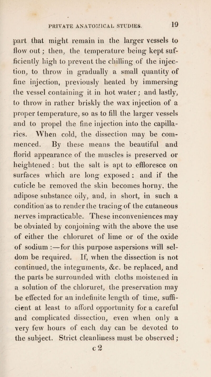 part that might remain in the larger vessels to flow out; then, the temperature being kept suf¬ ficiently high to prevent the chilling of the injec¬ tion, to throw in gradually a small quantity of fine injection, previously heated by immersing the vessel containing it in hot water; and lastly, to throw in rather briskly the wax injection of a proper temperature, so as to fill the larger vessels and to propel the fine injection into the capilla¬ ries. When cold, the dissection may be com* menced. By these means the beautiful and florid appearance of the muscles is preserved or heightened : but the salt is apt to effloresce on surfaces which are long exposed : and if the cuticle be removed the skin becomes horny, the adipose substance oily, and, in short, in such a condition as to render the tracing of the cutaneous nerves impracticable. These inconveniences may be obviated by conjoining with the above the use of either the chloruret of lime or of the oxide of sodium :—for this purpose aspersions will sel¬ dom be required. If, when the dissection is not continued, the integuments, &c. be replaced, and the parts be surrounded with cloths moistened in a solution of the chloruret, the preservation may be effected for an indefinite length of time, suffi¬ cient at least to afford opportunity for a careful and complicated dissection, even when only a very few hours of each day can be devoted to the subject. Strict cleanliness must be observed ; c 2