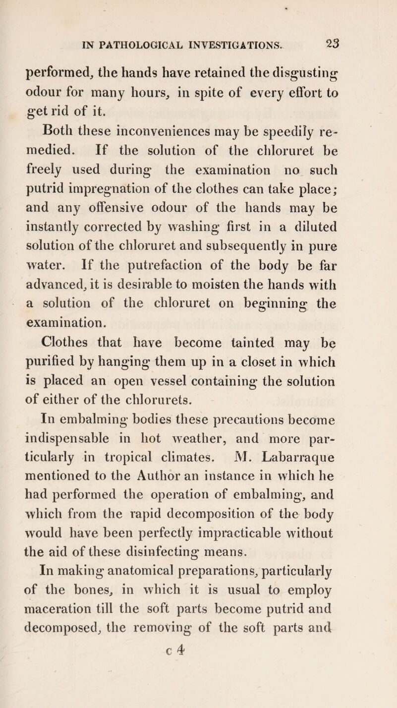 performed, the hands have retained the disgusting odour for many hours, in spite of every effort to get rid of it. Both these inconveniences may be speedily re¬ medied. If the solution of the chloruret be freely used during the examination no such putrid impregnation of the clothes can take place; and any offensive odour of the hands may be instantly corrected by washing first in a diluted solution of the chloruret and subsequently in pure water. If the putrefaction of the body be far advanced, it is desirable to moisten the hands with a solution of the chloruret on beginning the examination. Clothes that have become tainted may be purified by hanging them up in a closet in which is placed an open vessel containing the solution of either of the chlorurets. In embalming bodies these precautions become indispensable in hot weather, and more par¬ ticularly in tropical climates. M. Labarraque mentioned to the Author an instance in which he had performed the operation of embalming, and which from the rapid decomposition of the body would have been perfectly impracticable without the aid of these disinfecting means. In making anatomical preparations, particularly of the bones, in which it is usual to employ maceration till the soft parts become putrid and decomposed, the removing of the soft parts and