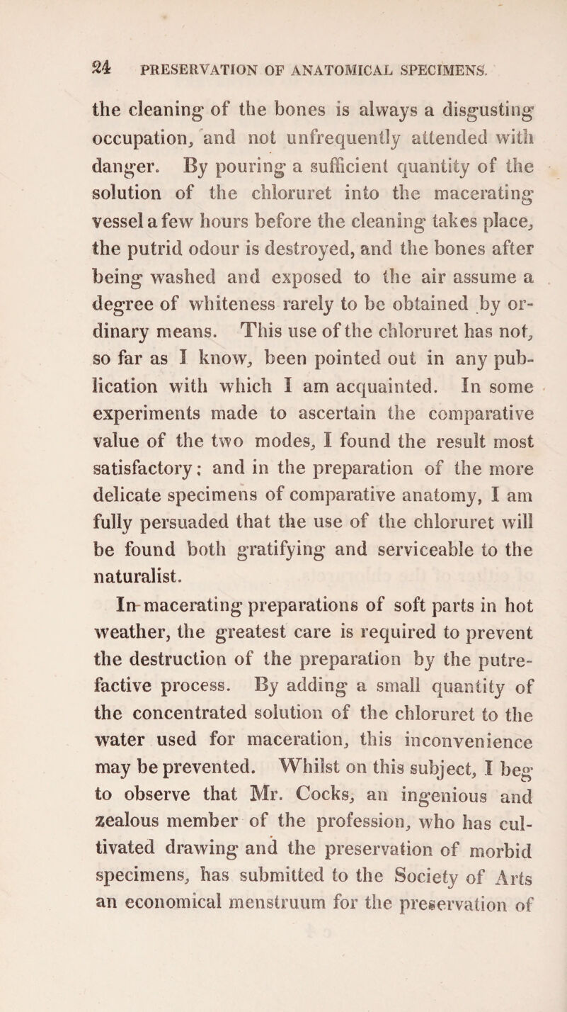 S4 PRESERVATION OF ANATOMICAL SPECIMENS. the cleaning of the bones is always a disgusting occupation, and not unfrequently attended with danger. By pouring a sufficient quantity of the solution of the chloruret into the macerating vessel a few hours before the cleaning takes place, the putrid odour is destroyed, and the bones after being washed and exposed to the air assume a degree of whiteness rarely to be obtained by or¬ dinary means. This use of the chloruret has not, so far as I know, been pointed out in any pub¬ lication with which I am acquainted. In some experiments made to ascertain the comparative value of the two modes, I found the result most satisfactory; and in the preparation of the more delicate specimens of comparative anatomy, I am fully persuaded that the use of the chloruret will be found both gratifying and serviceable to the naturalist. In macerating preparations of soft parts in hot weather, the greatest care is required to prevent the destruction of the preparation by the putre¬ factive process. By adding a small quantity of the concentrated solution of the chloruret to the water used for maceration, this inconvenience may be prevented. Whilst on this subject, I beg to observe that Mr. Cocks, an ingenious and zealous member of the profession, who has cul¬ tivated drawing and the preservation of morbid specimens, has submitted to the Society of Arts an economical menstruum for the preservation of