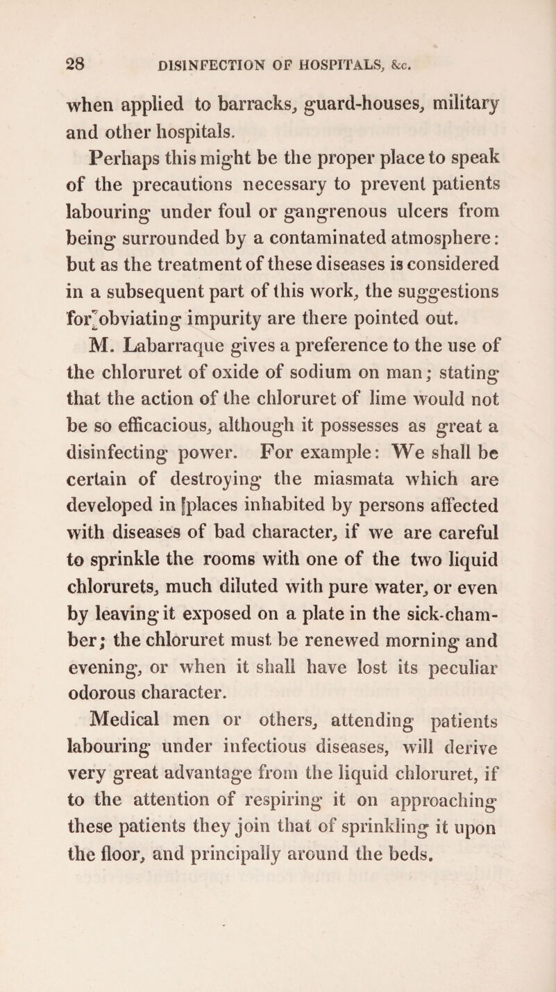 when applied to barracks, guard-houses, military and other hospitals. Perhaps this might be the proper place to speak of the precautions necessary to prevent patients labouring under foul or gangrenous ulcers from being surrounded by a contaminated atmosphere: but as the treatment of these diseases is considered in a subsequent part of this work, the suggestions forobviating impurity are there pointed out. M. Labarraque gives a preference to the use of the chloruret of oxide of sodium on man; stating that the action of the chloruret of lime would not be so efficacious, although it possesses as great a disinfecting power. For example: We shall be certain of destroying the miasmata which are developed in fplaces inhabited by persons affected with diseases of bad character, if we are careful to sprinkle the rooms with one of the two liquid chlorurets, much diluted with pure water, or even by leaving it exposed on a plate in the sick-cham¬ ber; the chloruret must be renewed morning and evening, or when it shall have lost its peculiar odorous character. Medical men or others, attending patients labouring under infectious diseases, will derive very great advantage from the liquid chloruret, if to the attention of respiring it on approaching these patients they join that of sprinkling it upon the floor, and principally around the beds.