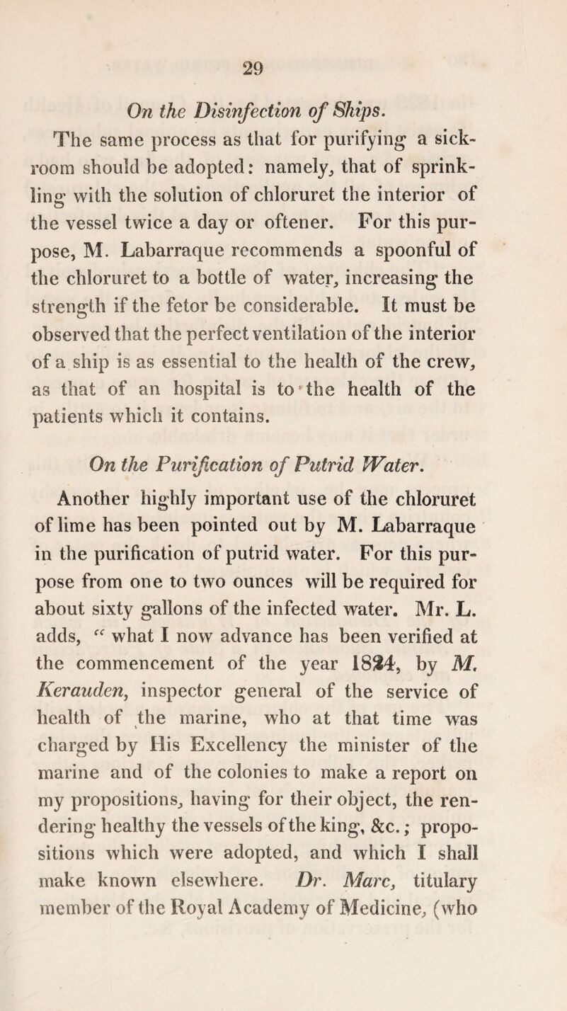 On the Disinfection of Ships. The same process as that for purifying a sick¬ room should be adopted: namely, that of sprink¬ ling with the solution of chloruret the interior of the vessel twice a day or oftener. For this pur¬ pose, M. Labarraque recommends a spoonful of the chloruret to a bottle of water, increasing the strength if the fetor be considerable. It must be observed that the perfect ventilation of the interior of a ship is as essential to the health of the crew, as that of an hospital is to the health of the patients which it contains. On the Purification of Putrid Water. Another highly important use of the chloruret of lime has been pointed out by M. Labarraque in the purification of putrid water. For this pur¬ pose from one to two ounces will be required for about sixty gallons of the infected water. Mr. L. adds, what I now advance has been verified at the commencement of the year 1824, by M. Kerauden, inspector general of the service of health of the marine, who at that time was charged by His Excellency the minister of the marine and of the colonies to make a report on my propositions, having for their object, the ren¬ dering healthy the vessels of the king, &c.; propo¬ sitions which w7ere adopted, and which I shall make known elsewhere. Dr. Marc, titulary member of the Royal Academy of Medicine, (who