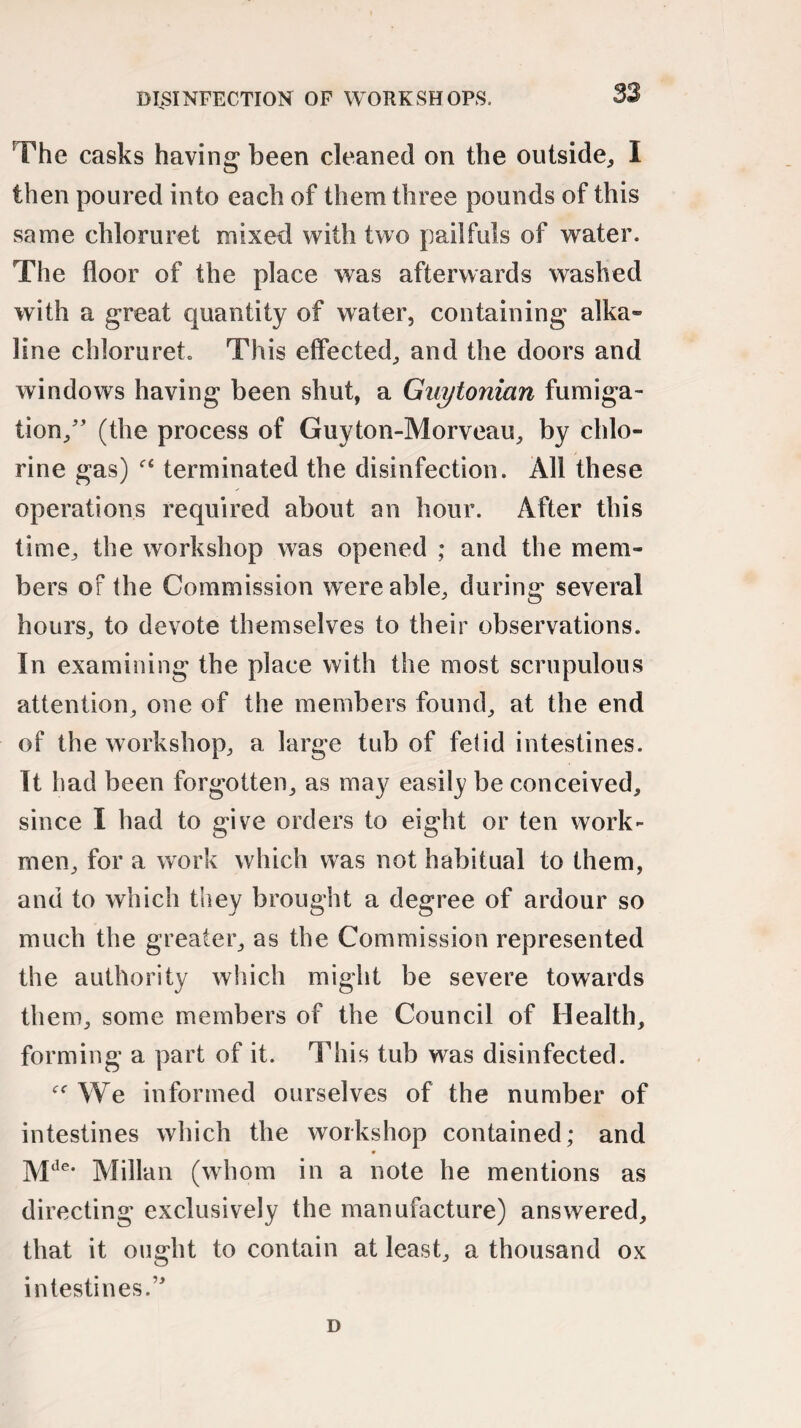 The casks having1 been cleaned on the outside, I then poured into each of them three pounds of this same chloruret mixed with two pailfuls of water. The floor of the place was afterwards washed with a great quantity of water, containing alka¬ line chloruret. This effected, and the doors and windows having been shut, a Guytonian fumiga¬ tion/’ (the process of Guyton-Morveau, by chlo¬ rine gas) f£ terminated the disinfection. All these operations required about an hour. After this time, the workshop was opened ; and the mem¬ bers of the Commission were able, during several hours, to devote themselves to their observations. In examining the place with the most scrupulous attention, one of the members found, at the end of the workshop, a large tub of fetid intestines. It had been forgotten, as may easily be conceived, since I had to give orders to eight or ten work¬ men, for a work which was not habitual to them, and to which they brought a degree of ardour so much the greater, as the Commission represented the authority which might be severe towards them, some members of the Council of Health, forming a part of it. This tub was disinfected. We informed ourselves of the number of intestines which the workshop contained; and Mde# Millan (whom in a note he mentions as directing exclusively the manufacture) answered, that it ought to contain at least, a thousand ox intestines. D