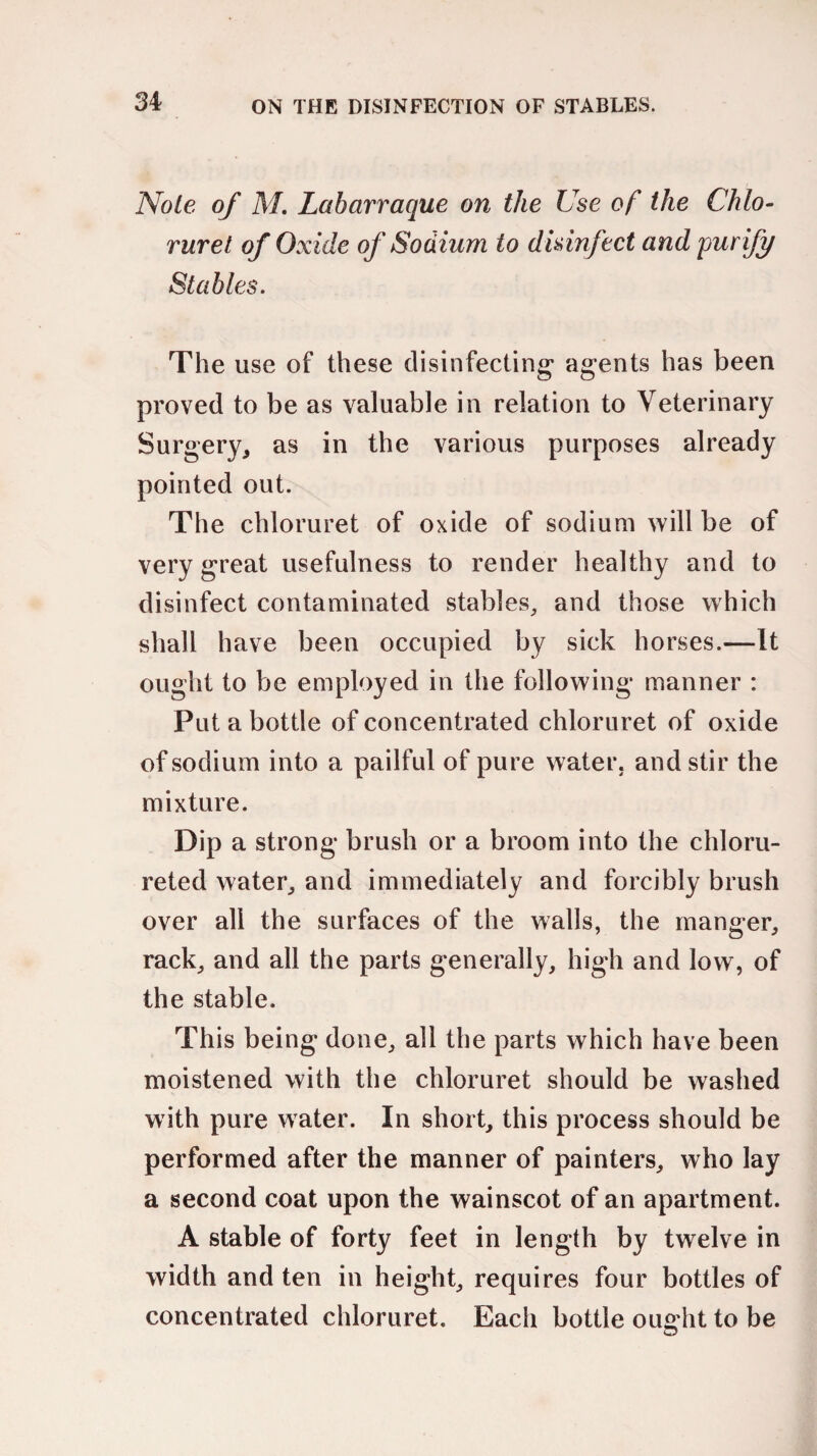 Note of M. Labarraque on the Use of the Chlo- ruret of Oxide of Sodium to disinfect and purify Stables. The use of these disinfecting agents has been proved to be as valuable in relation to Veterinary Surgery, as in the various purposes already pointed out. The chloruret of oxide of sodium will be of very great usefulness to render healthy and to disinfect contaminated stables, and those which shall have been occupied by sick horses.—It ought to be employed in the following manner : Put a bottle of concentrated chloruret of oxide of sodium into a pailful of pure water, and stir the mixture. Dip a strong brush or a broom into the chloru- reted water, and immediately and forcibly brush over all the surfaces of the walls, the manger, rack, and all the parts generally, high and low, of the stable. This being done, all the parts which have been moistened with the chloruret should be washed with pure water. In short, this process should be performed after the manner of painters, who lay a second coat upon the wainscot of an apartment. A stable of forty feet in length by twelve in width and ten in height, requires four bottles of concentrated chloruret. Each bottle ought to be