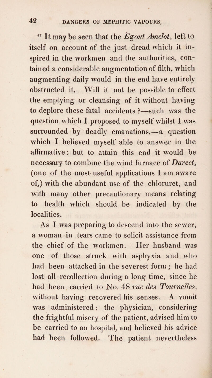 “It maybe seen that the Egout Amelot, left to itself on account of the just dread which it in¬ spired in the workmen and the authorities, con¬ tained a considerable augmentation of filth, which augmenting daily would in the end have entirely obstructed it. Will it not be possible to effect the emptying or cleansing of it without having to deplore these fatal accidents ?—such was the question which I proposed to myself whilst I was surrounded by deadly emanations,—a question which I believed myself able to answer in the affirmative; but to attain this end it would be necessary to combine the wind furnace of Darcet, (one of the most useful applications I am aware of,) with the abundant use of the chloruret, and with many other precautionary means relating to health which should be indicated by the localities. As I was preparing to descend into the sewer, a woman in tears came to solicit assistance from the chief of the workmen. Her husband was one of those struck with asphyxia and who had been attacked in the severest form; he had lost all recollection during a long time, since he had been carried to No. 48 rue des Tournelles, without having recovered his senses. A vomit was administered: the physician, considering the frightful misery of the patient, advised him to be carried to an hospital, and believed his advice had been followed. The patient nevertheless