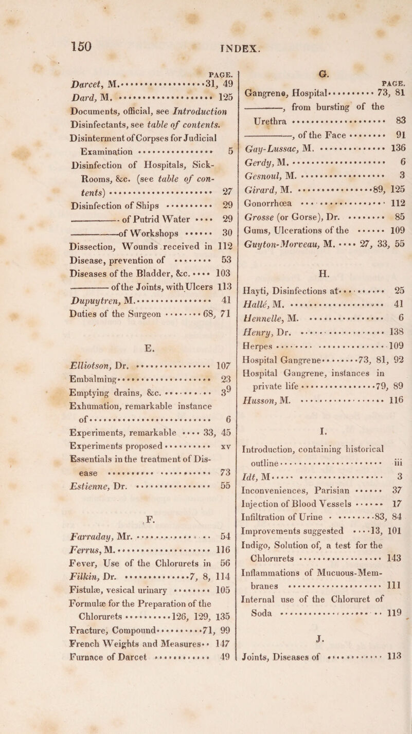 PAGE. Darcet, M....31, 49 Dard, M. ... 125 Documents, official, see Introduction Disinfectants, see table of contents. Disinterment of Corpses for Judicial Examination...» 5 Disinfection of Hospitals, Sick- Rooms, &c. (see table of con¬ tents) . 27 Disinfection of Ships . 29 —-of Putrid Water •••• 29 -of Workshops . 30 Dissection, Wounds received in 112 Disease, prevention of . 53 Diseases of the Bladder, &c. •«• • 103 -of the Joints, with Ulcers 113 Dupuytren, M.. 41 Duties of the Surgeon.68, 71 E. Elliotson, Dr. ». 107 Embalming*.. 23 Emptying drains, &c.. * • 3'* Exhumation, remarkable instance of.. 6 Experiments, remarkable • • • • 33, 45 Experiments proposed. xv Essentials in the treatment of Dis¬ ease .. 73 Estienne, Dr. .. 55 F. Farraday, Mr. • • ... 54 Ferrus, M..*. 116 Fever, Use of the Chlorurets in 56 Filkin, Dr. .7, 8, 114 Fistulae, vesical urinary ........ 105 Formulae for the Preparation of the Chlorurets.126, 129, 135 Fracture, Compound.71, 99 French Weights and Measures* * 147 Furnace of Darcet «.... 49 G. PAGE. Gangrene, Hospital.. 73, 81 -, from bursting of the Urethra.*. 83 -, of the Face. 91 Gay-Lussac, M. . 136 Gerdy, M.. 6 Gesnoul, M.. 3 Girard, M. .89, 125 Gonorrhoea • • • ..* * • 112 Grosse (or Gorse), Dr. ........ 85 Gums, Ulcerations of the . 109 Guyton*Morveau, M. «... 27, 33, 55 H. Hayti, Disinfections at* • • •. 25 Halle, M. . 41 Uennelle, M. .. 6 Henry, Dr. .. 138 Herpes • • > .. 109 Hospital Gangrene.73, 81, 92 Hospital Gangrene, instances in private life.79, 89 Ilusson, M. . 116 I. Introduction, containing historical outline. iii Idt, M. 3 Inconveniences, Parisian . 37 Injection of Blood Vessels. 17 Infiltration of Urine .83, 84 Improvements suggested • * * .13, 101 Indigo, Solution of, a test for the Chlorurets. 143 Inflammations of Mucuous-Mem- branes .*.. HI Internal use of the Chloruret of Soda .-. •• 119 J. Joints, Diseases of 113