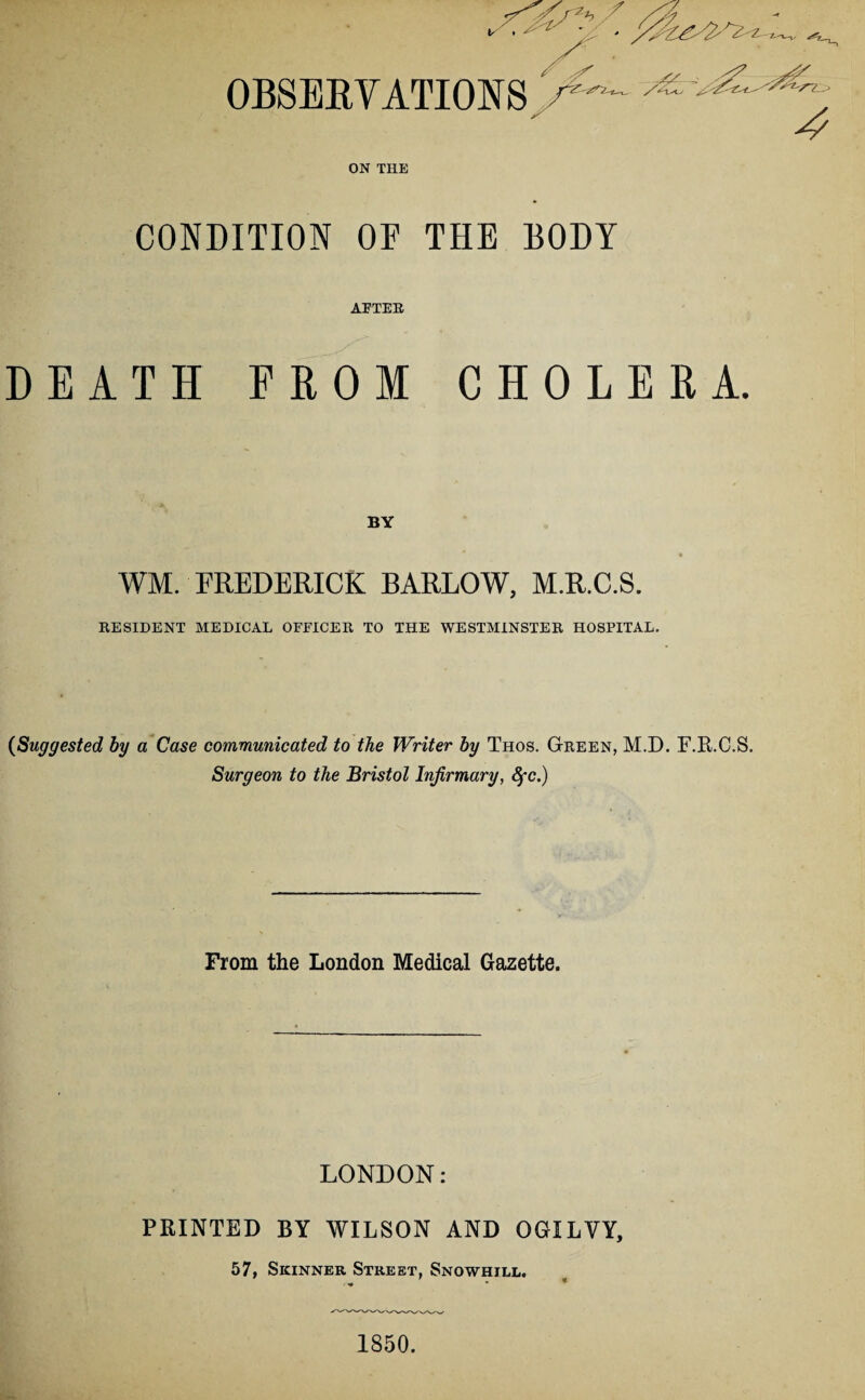 S'2*? f /yy ' 'l ' ' y^ /4 / V / ^ OBSERVATIONS s& 4 ON THE CONDITION OF THE BODY AFTER DEATH FROM CHOLERA. BY WM. FREDERICK BARLOW, M.R.C.S. RESIDENT MEDICAL OFFICER TO THE WESTMINSTER HOSPITAL. (<Suggested by a Case communicated to the Writer by Thos. Green, M.D. F.R.C.S. Surgeon to the Bristol Infirmary, fyc.) From the London Medical Gazette. LONDON: PRINTED BY WILSON AND OGILVY, 57, Skinner Street, Snowhill. ' . « 1850.