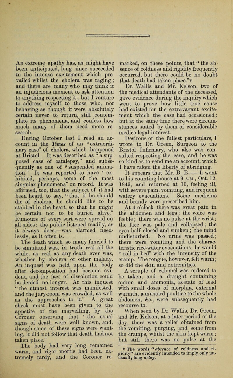 An extreme apathy has, as might have been anticipated, long since succeeded to the intense excitement which pre¬ vailed whilst the cholera was raging; and there are many who may think it an injudicious moment to ask attention to anything respecting it; but I venture to address myself to those who, not behaving as though it were absolutely certain never to return, still contem¬ plate its phenomena, and confess how much many of them need more re¬ search. During October last I read an ac¬ count in the Times of an “extraordi¬ nary case” of cholera, which happened at Bristol. It was described as “ a sup posed case of catalepsy,” and subse¬ quently as one of “ suspended anima¬ tion.” It was reported to have “ ex¬ hibited, perhaps, some of the most singular phenomena” on record. It was affirmed, too, that the subject of it had been heard to say, “ that if he should die of cholera, he should like to be stabbed in the heart, so that he might be certain not to be buried alive.” Humours of every sort were spread on all sides: the public listened readily, as it always does,—was alarmed need¬ lessly, as it often is. The death which so many fancied to be simulated was, in truth, real all the while, as real as any death ever was, whether by cholera or other malady. An inquest was held upon the body after decomposition had become evi¬ dent, and the fact of dissolution could be denied no longer. At this inquest “ the utmost interest was manifested, and the jury-room was crowded, as well as the approaches to it.” A great check must have been given to the appetite of the marvelling, by the Coroner observing that “the usual signs of death were well known, and, though some of these signs were want¬ ing, it did not follow that death had not taken place.” The body had very long remained warm, and rigor mortis had been ex¬ tremely tardy, and the Coroner re¬ marked, on these points, that “ the ab sence of coldness and rigidity frequently occurred, but there could be no doubt that death had taken place.”* Dr. Wallis and Mr. Kelson, two of the medical attendants of the deceased, gave evidence during the inquiry which went to prove how little true cause had existed for the extravagant excite¬ ment which the case had occasioned; but at the same time there were circum¬ stances stated by them of considerable medico-legal interest. Desirous of the fullest particulars, I wrote to Dr. Green, Surgeon to the Bristol Infirmary, who also was con¬ sulted respecting the case, and he was so kind as to send me an account, which I have taken the liberty of abridging. It appears that Mr. B. B-h went to his counting-house at 9 a.m., Oct. 12, 1849, and returned at 10, feeling ill, with severe pain, vomiting, and frequent watery evacuations. Some medicine and brandy were prescribed him. At 4 o’clock there was great pain in the abdomen and legs; the voice was feeble; there was no pulse at the wrist; the face was pale and collapsed; the eyes half closed and sunken; the mind undisturbed. No urine was passed; there were vomiting and the charac¬ teristic rice-water evacuations; he would “ roll in bed” with the intensity of the cramp. The tongue, however, felt warm; so did the skin and extremities. A scruple of calomel was ordered to be taken, and a draught containing opium and ammonia, acetate of lead with small doses of morphia, external warmth, a mustard poultice to the whole abdomen, &c., were subsequently had recourse to. When seen by Dr. Wallis, Dr. Green, and Mr. Kelson, at a later period of the day, there was a relief obtained from the vomiting, purging, and some from the cramps, whilst the skin kept warm; but still there was no pulse at the * The words “ absence of coldness and ri¬ gidity” are evidently intended to imply only un¬ usually long delay.