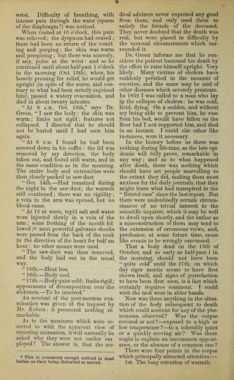 wrist. Difficulty of breathing, with intense pain through the waist (spasm of the diaphragm ?) was noticed. When visited at 10 o’clock, this pain was relieved; the dyspnoea had ceased ; there had been no return of the vomit ing and purging; the skin was warm and perspiring; but there was scarcely, if any, pulse at the wrist: and so he continued until about half-past 1 o’clock in the morning (Oct. 13th), when, his bowels pressing for relief, he would get upright (in spite of the nurse, and con¬ trary to what had been strictly enjoined him), passed a watery evacuation, and died in about twenty minutes. “ At 6 a.m., Oct. 13th,” says Dr. Green, “ I saw the body : the skin was warm; limbs not rigid; features not collapsed. I directed that he should not be buried until I had seen him again. “At 6 p.m. I found he had been screwed down in his coffin : the lid was removed by my direction, the body taken out, and found still warm, and in the same condition as in the morning. The entire body and extremities were then closely packed in saw-dust “ Oct. 14th.—Had remained during the night in the saw-dust; the warmth still continued ; there was no rigidity ; a vein in the arm was opened, but no blood came. “At 12 at noon, tepid salt and water were injected slowly in a vein of the arm; some frothing of the mouth fol lowed ;* next powerful galvanic shocks were passed from the back of the neck in the direction of the heart for half an horn’: no other means were used. “ The saw-dust was then removed, and the body laid out in the usual way. “ 15th.—Heat less. “ 16th.—Body cool. “ 17 th.—Body quite cold; limbs rigid; appearances of decomposition over the abdomen.—To be interred.” An account of the post-mortem exa¬ mination was given at the inquest by Mr. Kelson: it presented nothing re markable. As to the measures which were re¬ sorted to with the apparent view of restoring animation, it will naturally be asked why they were not earlier em ployed? The answer is, that the me¬ * This is commonly enough noticed in dead bodies on their being disturbed or moved. dical advisers never expected any good from them, and only used them to satisfy the friends of the deceased. They never doubted that the death was real, but were placed in difficulty by the unusual circumstances which sur¬ rounded it. Dr. Green informs me that he con¬ siders the patient hastened his death by the effort to raise himself upright. Very likely. Many victims of cholera have suddenly perished in the moment of exertion, and the same may be said of other diseases which severely prostrate. In 1832 I was called to a man who lay in the collapse of cholera: he was cold, livid, dying. On a sudden, and without my being able to prevent him, he rose from his bed, would have fallen on the floor had I not supported him, and died in an instant. I could cite other like instances, were it necessary. In the history before us there was nothing during life-time, as the late epi¬ demic will fully prove, remarkable in any way; and as to wffiat happened after death, there was nothing which should have set people marvelling to the extent they did, making them most anxious for the daily journals, that they might learn what had transpired in the “ Bristol case” since the last report. But there were undoubtedly certain circum¬ stances of no trivial interest to the scientific inquirer, which it may be well to dwell upon shortly, and the rather as a misconstruction of them may tend to the extension of erroneous views, and, perchance, at some future time, cause like events to be wrongly canvassed. That a body dead on the 13th of October, and so early as half-past 1 in the morning, should not have been “ quite cold” until the 17th, on which day rigor mortis seems to have first shown itself, and signs of putrefaction to have been first seen, is a fact which certainly requires comment. I could wish the task were in abler hands. Now was there anything in the situa¬ tion of the body subsequent to death which could account for any of the phe¬ nomena observed? Was the corpse covered or not ?—exposed to a high or low temperature ?—to a tolerably quiet or a quickly moving air? Was there aught to explain ah uncommon appear¬ ance, or the absence of a common one ? There were four points in the corpse which principally attracted attention:— 1st. The long retention of warmth.