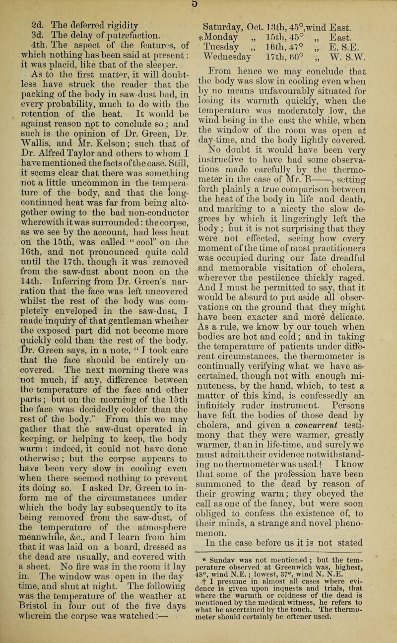 D 2d. The deferred rigidity 3d. The delay of putrefaction. 4tli. The aspect of the features, of which nothing has been said at present: it was placid, like that of the sleeper. As to the first matter, it will doubt¬ less have struck the reader that the packing of the body in saw-dust had, in every probability, much to do with the retention of the heat. It would be against reason npt to conclude so ; and such is the opinion of Dr. Green, Dr. Wallis, and Mr. Kelson; such that of Dr. Alfred Taylor and others to whom I have mentioned the facts of the case. Still, it seems clear that there was something not a little uncommon in the tempera¬ ture of the body, and that the long- continued heat was far from being alto¬ gether owing to the had non-conductor wherewith it was surrounded: the corpse, as we see by the account, had less heat on the 15th, was called “ cool” on the 16th, and not pronounced quite cold until the 17th, though it was removed from the saw-dust about noon on the 14th. Inferring from Dr. Green’s nar¬ ration that the face was left uncovered whilst the rest of the body was com¬ pletely enveloped in the saw-dust, I made inquiry of that gentleman whether the exposed part did not become more quickly cold than the rest of the body. Dr. Green says, in a note, “ I took care that the face should be entirely un¬ covered. The next morning there was not much, if any, difference between the temperature of the face and other parts; but on the morning of the 15th the face was decidedly colder than the rest of the body.” From this we may gather that the saw-dust operated in keeping, or helping to keep, the body warm: indeed, it could not have done otherwise; but the corpse appears to have been very slow in cooling even when there seemed nothing to prevent its doing so. I asked Dr. Green to in¬ form me of the circumstances under which the body lay subsequently to its being removed from the saw-dust, of the temperature of the atmosphere meanwhile, &c., and I learn from him that it was laid on a board, dressed as the dead are usually, and covered with a sheet. No fire was in the room it lay in. The window was open in the day time, and shut at night. The following was the temperature of the weather at Bristol in four out of the five days wherein the corpse was watched:— Saturday, Oct. 13th, 45°,wind East. ^Monday „ 15th, 45° „ East. Tuesday ,, 16th, 47° „ E. S.E. Wednesday 17th, 60° „ W. S.W. From hence we may conclude that the body was slow in cooling even when by no means unfavourably situated for losing its warmth quickly, when the temperature was moderately low, the wind being in the east the while, when the window of the room was open at day-time, and the body lightly covered. No doubt it would have been very instructive to have had some observa¬ tions made carefully by the thermo¬ meter in the case of Mr. B-, setting forth plainly a true comparison between the heat of the body in life and death, and marking to a nicety the slow de¬ grees by which it lingeringly left the body ; but it is not surprising that they were not effected, seeing how every moment of the time of most practitioners was occupied during our late dreadful and memorable visitation of cholera, wherever the pestilence thickly raged. And I must be permitted to say, that it would be absurd to put aside all obser¬ vations on the ground that they might have been exacter and more delicate. As a rule, we know by our touch when bodies are hot and cold; and in taking the temperature of patients under diffe¬ rent circumstances, the thermometer is continually verifying what we have as¬ certained, though not with enough mi¬ nuteness, by the hand, which, to test a matter of this kind, is confessedly an infinitely ruder instrument. Persons have felt the bodies of those dead by cholera, and given a concurrent testi¬ mony that they were warmer, greatly warmer, tl: an in life-time, and surely we must admit their evidence notwithstand¬ ing no thermometer was used.f I know that some of the profession have been summoned to the dead by reason of their growing warm; they obeyed the call as one of the fancy, but were soon obliged to confess the existence of, to their minds, a strange and novel pheno¬ menon. In the case before us it is not stated * Sunday was not mentioned ; but the tem¬ perature observed at Greenwich was, highest, 4S°, wind N.E.; lowest, 37°, wind N. N.E. f I presume in almost all cases where evi¬ dence is given upon inquests and trials, that where the warmth or coldness of the dead is mentioned by the medical witness, he refers to what he ascertained by the touch. The thermo¬ meter should certainly be oftener used.