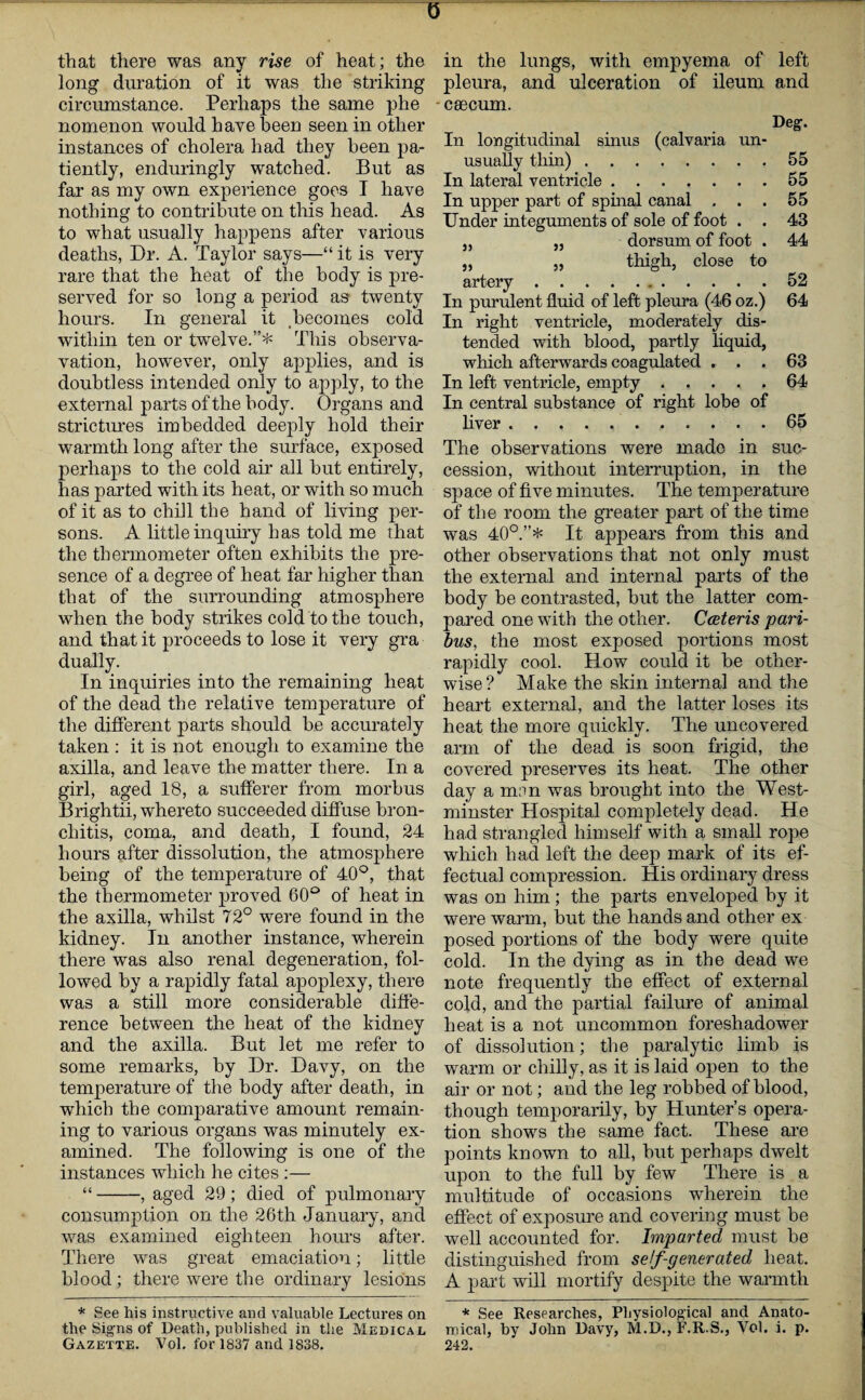 0 that there was any rise of heat; the long duration of it was the striking circumstance. Perhaps the same phe nomenon would have been seen in other instances of cholera had they been pa¬ tiently, enduringly watched. But as far as my own experience goes I have nothing to contribute on this head. As to what usually happens after various deaths, Dr. A. Taylor says—“ it is very rare that the heat of the body is pre¬ served for so long a period as twenty hours. In general it becomes cold within ten or twelve.”* This observa- vation, however, only applies, and is doubtless intended only to apply, to the external parts of the body. Organs and strictimes imbedded deeply hold their warmth long after the surface, exposed perhaps to the cold air all but entirely, has parted with its heat, or with so much of it as to chill the hand of living per¬ sons. A little inquiry has told me that the thermometer often exhibits the pre¬ sence of a degree of heat far higher than that of the surrounding atmosphere when the body strikes cold to the touch, and that it proceeds to lose it very gra dually. In inquiries into the remaining heat of the dead the relative temperature of the different parts should be accurately taken : it is not enough to examine the axilla, and leave the matter there. In a girl, aged 18, a sufferer from morbus Brightii, whereto succeeded diffuse bron¬ chitis, coma, and death, I found, 24 hours after dissolution, the atmosphere being of the temperature of 40°, that the thermometer proved 60° of heat in the axilla, whilst 72° were found in the kidney. In another instance, wherein there was also renal degeneration, fol¬ lowed by a rapidly fatal apoplexy, there was a still more considerable diffe¬ rence between the heat of the kidney and the axilla. But let me refer to some remarks, by Dr. Davy, on the temperature of the body after death, in which the comparative amount remain¬ ing to various organs was minutely ex¬ amined. The following is one of the instances which he cites :— “-, aged 29; died of pulmonary consumption on the 26th January, and was examined eighteen hours after. There was great emaciation; little blood; there were the ordinary lesions * See his instructive and valuable Lectures on the Signs of Death, published in the Medical Gazette. Vol. for 1837 and 1838. in the lungs, with empyema of left pleura, and ulceration of ileum and -caecum. Deg. Iii longitudinal sinus (calvaria un¬ usually thin).55 In lateral ventricle.55 In upper part of spinal canal . . .55 Under integuments of sole of foot . . 43 „ „ dorsum of foot . 44 „ „ thigh, close to artery.52 In purulent fluid of left pleura (46 oz.) 64 In right ventricle, moderately dis¬ tended with blood, partly liquid, which afterwards coagulated ... 63 In left ventricle, empty ..... 64 In central substance of right lobe of liver.65 The observations were made in suc¬ cession, without interruption, in the space of five minutes. The temperature of the room the greater part of the time was 40°.”* It appears from this and other observations that not only must the external and internal parts of the body be contrasted, but the latter com¬ pared one with the other. Cceteris pari¬ bus, the most exposed portions most rapidly cool. How could it be other¬ wise? Make the skin internal and the heart external, and the latter loses its heat the more quickly. The uncovered arm of the dead is soon frigid, the covered preserves its heat. The other day a mnn was brought into the West¬ minster Hospital completely dead. He had strangled himself with a small rope which had left the deep mark of its ef¬ fectual compression. His ordinary dress was on him; the parts enveloped by it were warm, but the hands and other ex posed portions of the body were quite cold. In the dying as in the dead we note frequently the effect of external cold, and the partial failure of animal heat is a not uncommon foreshadower of dissolution; the paralytic limb is warm or chilly, as it is laid open to the air or not; and the leg robbed of blood, though temporarily, by Hunter’s opera¬ tion shows the same fact. These are points known to all, but perhaps dwelt upon to the full by few There is a multitude of occasions wherein the effect of exposure and covering must be well accounted for. Imparted must be distinguished from self-generated heat. A part will mortify despite the warmth * See Researches, Physiological and Anato¬ mical, by John Davy, M.D., F.R.S., Vol. i. p. 242.