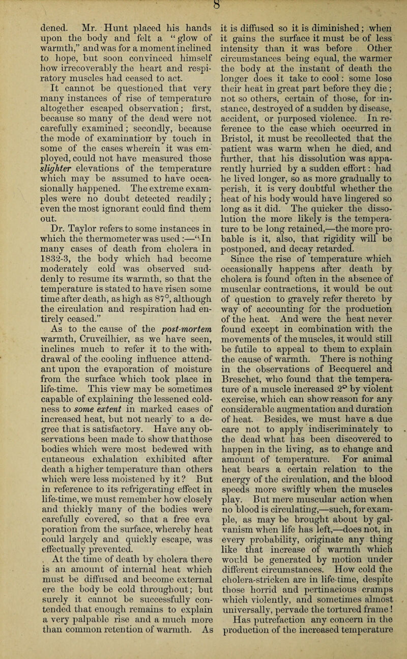 dened. Mr. Hunt placed his hands upon the body and felt a “ glow of warmth,” and was for a moment inclined to hope, hut soon convinced himself how irrecoverably the heart and respi¬ ratory muscles had ceased to act. It cannot be questioned that very many instances of rise of temperature altogether escaped observation; first, because so many of the dead were not carefully examined; secondly, because the mode of examination by touch in some of the cases wherein it was em¬ ployed, could not have measured those slighter elevations of the temperature which may be assumed to have occa¬ sionally happened. The extreme exam¬ ples were no doubt detected readily; even the most ignorant could find them out. Dr. Taylor refers to some instances in which the thermometer was used:—“In many cases of death from cholera in 1832-3, the body which had become moderately cold was observed sud¬ denly to resume its warmth, so that the temperature is stated to have risen some time after death, as high as 87°, although the circulation and respiration had en¬ tirely ceased.” As to the cause of the post-mortem, warmth, Cruveilhier, as we have seen, inclines much to refer it to the with¬ drawal of the cooling influence attend¬ ant upon the evaporation of moisture from the surface which took place in life-time. This view may be sometimes capable of explaining the lessened cold¬ ness to some extent in marked cases of increased heat, but not nearly to a de¬ gree that is satisfactory. Have any ob¬ servations been made to show that those bodies which were most bedewed with cutaneous exhalation exhibited after death a higher temperature than others which were less moistened by it ? But in reference to its refrigerating effect in life-time, we must remember how closely and thickly many of the bodies were carefully covered, so that a free eva poration from the surface, whereby heat could largely and quickly escape, was effectually prevented. , At the time of death by cholera there is an amount of internal heat which must be diffused and become external ere the body be cold throughout; but surely it cannot be successfully con¬ tended that enough remains to explain a very palpable rise and a much more than common retention of warmth. As it is diffused so it is diminished; when it gains the surface it must be of less intensity than it was before Other circumstances being equal, the warmer the body at the instant of death the longer does it take to cool: some lose their heat in great part before they die; not so others, certain of those, for in¬ stance, destroyed of a sudden by disease, accident, or purposed violence. In re¬ ference to the case which occurred in Bristol, it must be recollected that the patient was warm when he died, and further, that his dissolution was appa¬ rently hurried by a sudden effort: had he lived longer, so as more gradually to perish, it is very doubtful whether the heat of his body would have lingered so long as it did. The quicker the disso¬ lution the more likely is the tempera¬ ture to be long retained,—the more pro¬ bable is it, also, tlia/t rigidity will be postponed, and decay retarded. Since the rise of temperature which occasionally happens after death by cholera is found often in the absence of muscular contractions, it would be out of question to gravely refer thereto by way of accounting for the production of the heat. And were the heat never found except in combination with the movements of the muscles, it would still be futile to appeal to them to explain the cause of warmth. There is nothing in the observations of Becquerel and Breschet, who found that the tempera¬ ture of a muscle increased 2° by violent exercise, which can show reason for any considerable augmentation and duration of heat. Besides, we must have a due care not to apply indiscriminately to the dead what has been discovered to happen in the living, as to change and amount of temperature. For animal heat bears a certain relation to the energy of the circulation, and the blood speeds more swiftly when the muscles play. But mere muscular action when no blood is circulating,—such, for exam¬ ple, as may be brought about by gal¬ vanism when life has left,—does not, in every probability, originate any thing like that increase of warmth which would be generated by motion under different circumstances. How cold the cholera-stricken are in life-time, despite those horrid and pertinacious cramps which violently, and sometimes almost universally, pervade the tortured frame! Has putrefaction any concern in the production of the increased temperature