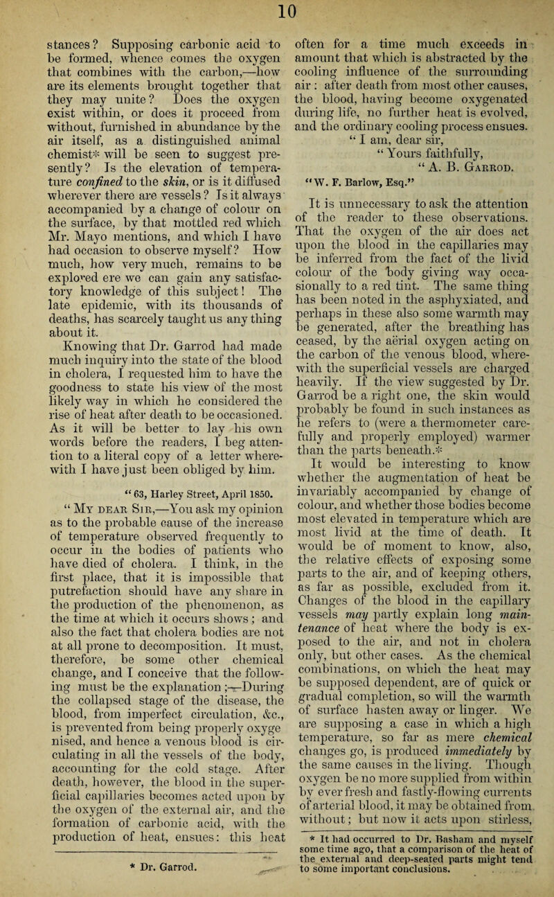 stances? Supposing carbonic acid to be formed, whence comes the oxygen that combines with the carbon,—how are its elements brought together that they may unite ? Does the oxygen exist within, or does it proceed from without, furnished in abundance by the air itself, as a distinguished animal chemist* will be seen to suggest pre¬ sently? Is the elevation of tempera¬ ture confined to the skin, or is it diffused wherever there are vessels? Is it always' accompanied by a change of colour on the surface, by that mottled red which Mr. Mayo mentions, and which I have had occasion to observe myself? How much, how very much, remains to be explored ere we can gain any satisfac¬ tory knowledge of this subject! The late epidemic, with its thousands of deaths, has scarcely taught us any thing about it. Knowing that Dr. Garrod had made much inquiry into the state of the blood in cholera, I requested him to have the goodness to state his view of the most likely way in which he considered the rise of heat after death to be occasioned. As it will be better to lay his own words before the readers, I beg atten¬ tion to a literal copy of a letter where¬ with I have j ust been obliged by him. “ 63, Harley Street, April 1850. “ My dear Sir,—You ask my opinion as to the probable cause of the increase of temperature observed frequently to occur in the bodies of patients who have died of cholera. I think, in the first place, that it is impossible that putrefaction should have any share in the production of the phenomenon, as the time at which it occurs shows; and also the fact that cholera bodies are not at all prone to decomposition. It must, therefore, be some other chemical change, and I conceive that the follow¬ ing must be the explanation -During the collapsed stage of the disease, the blood, from imperfect circulation, &c., is prevented from being properly oxyge nised, and hence a venous blood is cir¬ culating in all the vessels of the body, accounting for the cold stage. After death, however, the blood in the super¬ ficial capillaries becomes acted upon by the oxygen of the external air, and the formation of carbonic acid, with the production of heat, ensues: this heat * Dr. Garrod. often for a time much exceeds in amount that which is abstracted by the cooling influence of the surrounding air : after death from most other causes, the blood, having become oxygenated during life, no further heat is evolved, and the ordinary cooling process ensues. “ I am, dear sir, “ Yours faithfully, “ A. B. Garrod. “W. F. Barlow, Esq.” It is unnecessarv to ask the attention of the reader to these observations. That the oxygen of the air does act upon the blood in the capillaries may be inferred from the fact of the livid colour of the ’body giving way occa¬ sionally to a red tint. The same thing has been noted in the asphyxiated, and perhaps in these also some warmth may be generated, after the breathing has ceased, by the aerial oxygen acting on the carbon of the venous blood, where¬ with the superficial vessels are charged heavily. If the view suggested by Dr. Garrod be a right one, the skin would probably be found in such instances as lie refers to (were a thermometer care¬ fully and properly employed) warmer than the parts beneath.* It would be interesting to know whether the augmentation of heat bo invariably accompanied by change of colour, and whether those bodies become most elevated in temperature which are most livid at the time of death. It would be of moment to know, also, the relative effects of exposing some parts to the air, and of keeping others, as far as possible, excluded from it. Changes of the blood in the capillary vessels may partly explain long main¬ tenance of heat where the body is ex¬ posed to the air, and not in cholera only, but other cases. As the chemical combinations, on which the heat may be supposed dependent, are of quick or gradual completion, so will the warmth of surface hasten away or linger. We are supposing a case in which a high temperature, so far as mere chemical changes go, is produced immediately by the same causes in the living. Though oxygen be no more supplied from within by ever fresh and fastly-flowing currents of arterial blood, it may be obtained from without; but now it acts upon stirless, * It liad occurred to Dr. Basham and myself some time ago, that a comparison of the heat of the external and deep-seated parts might tend to some important conclusions.