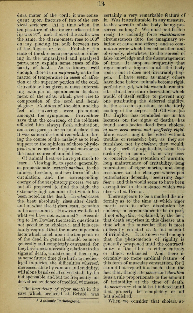 dura mater of the cord: it was conse guent upon fracture of two of the cer¬ vical vertebras. At a time when the temperature of the inner surface of the lip was 97°, and that of tlie axilla was the same, the thermometer rose to 100° on my placing its bulb between two of the fingers or toes. Probably the state of tlie skin as to perspiration differ¬ ing in the unparalysed and paralysed parts, may explain some cases of dis¬ parity of beat. As is known well enough, there is no uniformity as to the matter of temperature in cases of affec¬ tion of the superior portion of the cord. Cruveilhier has given a most interest¬ ing example of spontaneous displace¬ ment of the atlas, which gave rise to compression of the cord and hemi¬ plegia.* Coldness of the skin, and the feel of shivering, were prominent amongst the symptoms. Cruveilhier says that the constancy of the coldness afforded him always fresh admiration, and even goes so far as to declare that it was so manifest and remarkable dur ing the course of the malady as to lend support to the opinions of those physio- gists who consider the spinal marrow as the main Source of animal heat. Of animal heat we have yet much to learn. Viewing it, to speak generally, as proportionate, cceteris paribus, to the fulness, freedom, and swiftness of the circulation, and the corresponding energy of the respiratory process, we are but ill prepared to find the high, the extremely high amount of it which has been noted in the dead. In what cases the heat absolutely rises after death, and in what also it rises most, remains to be ascertained. How can we talk of what we have not examined ? Accord¬ ing to Dr. Dowler, the rise in question is not peculiar to cholera : and it is cer¬ tainly required that the more important facts which touch upon the temperature of the dead in general should be more generally and completely canvassed, for they havemostinterestingrelations to the signs of death, whilst some of them may at some future time give birth to medico¬ legal inquiries, the difficulties whereof, increased alike by rumour and credulity, will alone be solved, if solved at all, by tlie indispensable, and but too frequently un dervalued evidence of medical witnesses. The long delay of rigor mortis in the case which occurred at Bristol was certainly a very remarkable feature of it. Was it attributable, in any measure, to the warmth of the body being pre¬ served so long ? We must not be too ready to violently force simultaneous circumstances into the imaginary re¬ lation of cause and effect; and so com¬ mit an error which has led so often and obviously, elsewhere, to the spread of false knowledge and the discouragement of true. It happens frequently that rigor mortis lingers until the body cools; but it does not invariably hap¬ pen. I have seen, as many others have done before, animals become rigid, perfectly rigid, whilst warmth remain¬ ed. But there is an observation which would of itself suffice to prevent any one attributing the deferred rigidity, in the case in question, to the tardy cooling of the corpse. M. Ollivier (as Dr. Taylor has reminded us in his lectures on the signs of death), has found some bodies dead from cholera, at once very inarm and perfectly rigid. More cases might be cited without trouble or research; but, as they are furnished not by cholera, they would, though perfectly applicable, seem less strikingly in point. It is very easy to conceive long retention of warmth, long maintenance of irritability, long retardation of rigor mortis, and long resistance to the changes whereupon putrefaction depends, occurring toge¬ ther j and this would seem to have been exemplified in the instance which was observed at Bristol. There appears to be a marked disuni- formity as to the time at which rigor mortis sets in - after dissolution by cholera,—a circumstance to be in part, if not altogether, explained, by the fact, that death surprises in this disease at a time when the muscular fibre is most differently situated as to its amount of irritabiliy. It is known well enough that the jjhenomenon of rigidity is generally postponed until the contract! bility of the fibre is either entirely or almost exhausted. And there is certainly no more cardinal feature of this form of muscular contraction, for I cannot but regard it as such, than the fact that, though its power and duration is as a rule proportionate to the amount of irritability at the time of death, its occurrence should be hindered until that property be completely or all but abolished. When we consider that cholera at- * Anatomie Pathologique.