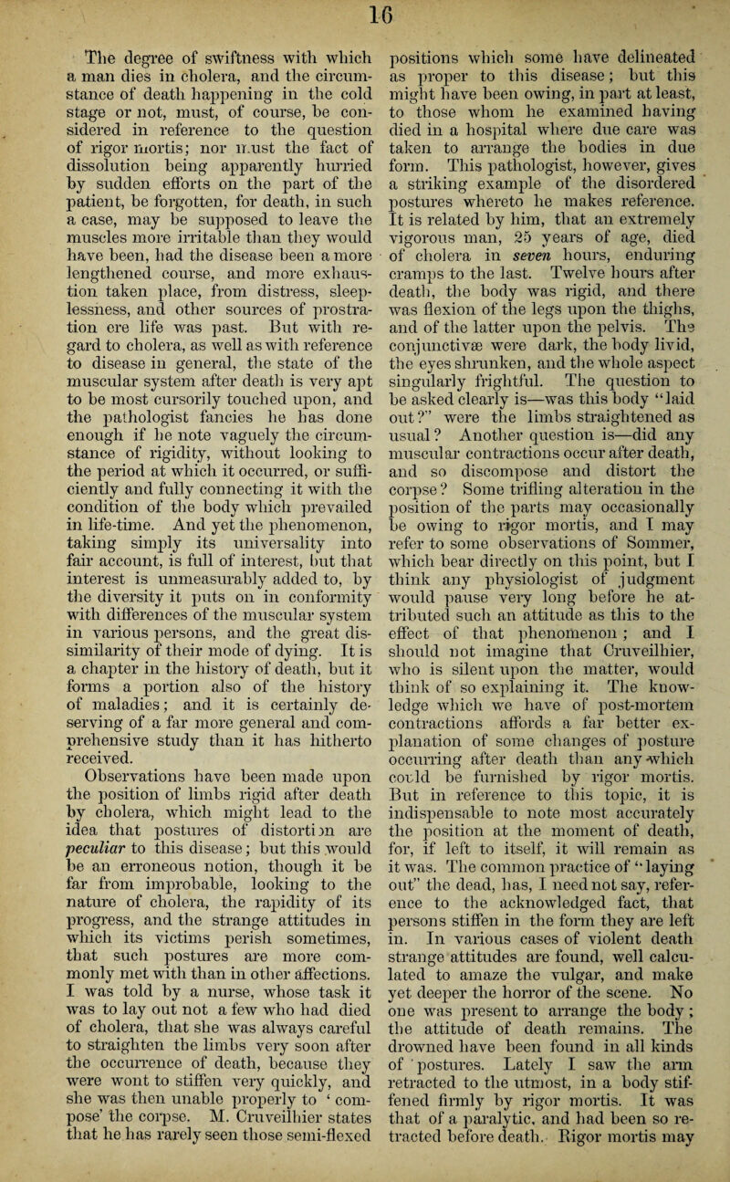 The degree of swiftness with which a man dies in cholera, and the circum¬ stance of death happening in the cold sta,ge or not, must, of course, he con¬ sidered in reference to the question of rigor mortis; nor must the fact of dissolution being apparently hurried by sudden efforts on the part of the patient, be forgotten, for death, in such a case, may be supposed to leave the muscles more irritable than they would have been, had the disease been a more lengthened course, and more exhaus¬ tion taken place, from distress, sleep¬ lessness, and other sources of prostra¬ tion ere life was past. But with re¬ gard to cholera, as well as with reference to disease in general, the state of the muscular system after death is very apt to be most cursorily touched upon, and the pathologist fancies he has done enough if he note vaguely the circum¬ stance of rigidity, without looking to the period at which it occurred, or suffi¬ ciently and fully connecting it with the condition of the body which prevailed in life-time. And yet the phenomenon, taking simply its universality into fair account, is full of interest, but that interest is unmeasurably added to, by the diversity it puts on in conformity with differences of the muscular system in various persons, and the great dis¬ similarity of their mode of dying. It is a chapter in the history of death, but it forms a portion also of the history of maladies; and it is certainly de¬ serving of a far more general and com¬ prehensive study than it has hitherto received. Observations have been made upon the position of limbs rigid after death by cholera, which might lead to the idea that postures of distortion are peculiar to this disease; but this would be an erroneous notion, though it be far from improbable, looking to the nature of cholera, the rapidity of its progress, and the strange attitudes in which its victims perish sometimes, that such postures are more com¬ monly met with than in other affections. I was told by a nurse, whose task it was to lay out not a few who had died of cholera, that she was always careful to straighten the limbs very soon after the occurrence of death, because they were wont to stiffen very quickly, and she was then unable properly to ‘ com¬ pose’ the corpse. M. Cruveilhier states that he has rarely seen those semi-flexed positions which some have delineated as proper to this disease; but this might have been owing, in part at least, to those whom he examined having died in a hospital where due care was taken to arrange the bodies in due form. This pathologist, however, gives a striking example of the disordered postures whereto he makes reference. It is related by him, that an extremely vigorous man, 25 years of age, died of cholera in seven hours, enduring cramps to the last. Twelve hours after death, the body was rigid, and there was flexion of the legs upon the thighs, and of the latter upon the pelvis. The conjunctiva) were dark, the body livid, the eyes shrunken, and the whole aspect singularly frightful. The question to be asked clearly is—was this body “laid out?” were the limbs straightened as usual ? Another question is—did any muscular contractions occur after death, and so discompose and distort the corpse? Some trifling alteration in the position of the parts may occasionally be owing to rigor mortis, and I may refer to some observations of Sommer, which bear directly on this point, but I think any physiologist of judgment would pause very long before he at¬ tributed such an attitude as this to the effect of that phenomenon; and I should not imagine that Cruveilhier, who is silent upon the matter, would think of so explaining it. The know¬ ledge which we have of post-mortem contractions affords a far better ex¬ planation of some changes of posture occurring after death than any which could be furnished by rigor mortis. But in reference to this topic, it is indispensable to note most accurately the position at the moment of death, for, if left to itself, it will remain as it was. The common practice of “laying out” the dead, has, I need not say, refer¬ ence to the acknowledged fact, that persons stiffen in the form they are left in. In various cases of violent death strange attitudes are found, well calcu¬ lated to amaze the vulgar, and make yet deeper the horror of the scene. No one was present to arrange the body; the attitude of death remains. The drowned have been found in all kinds of postures. Lately I saw the arm retracted to the utmost, in a body stif¬ fened firmly by rigor mortis. It was that of a paralytic, and had been so re¬ tracted before death. Bigor mortis may