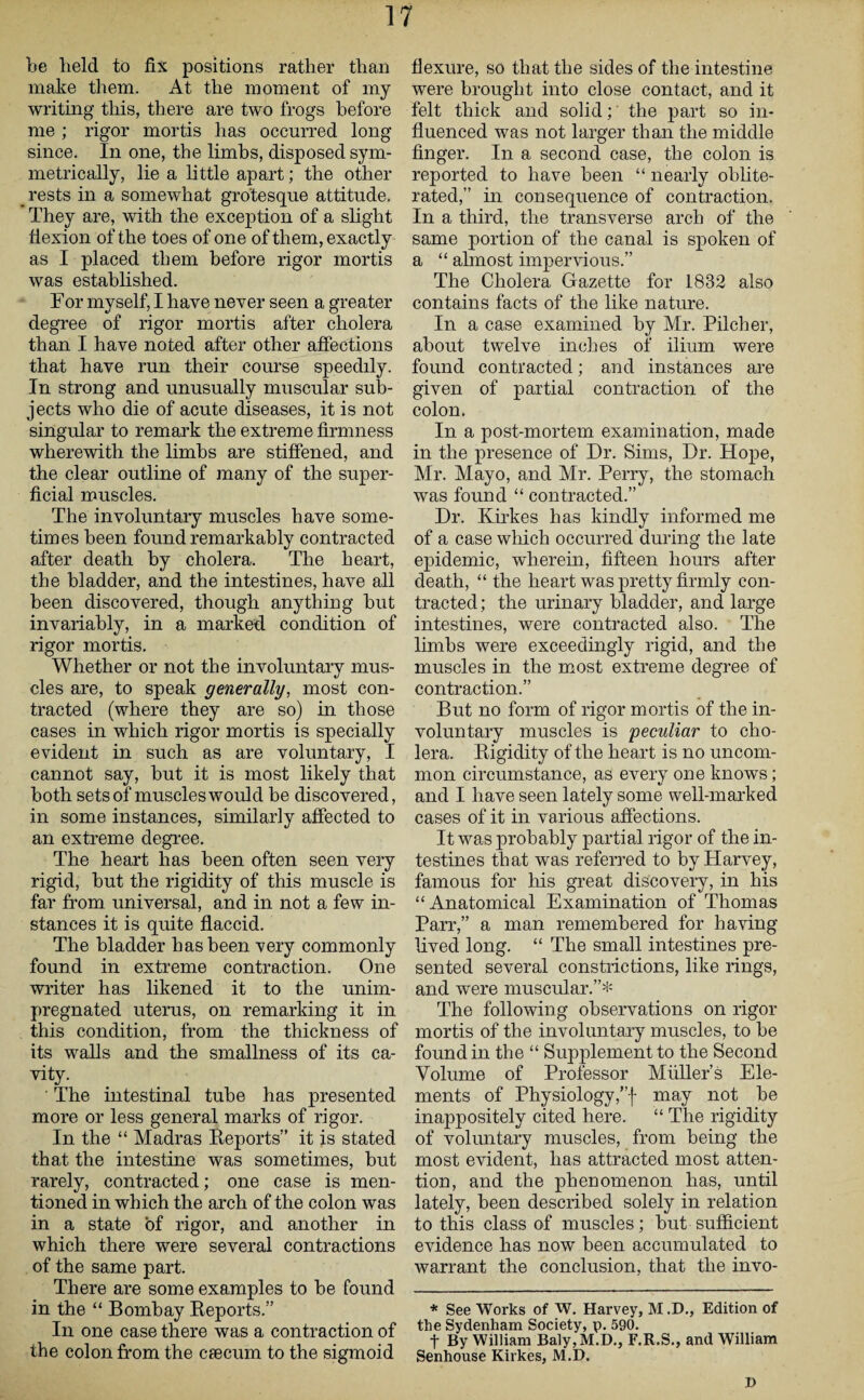 be held to fix positions rather than make them. At the moment of my writing this, there are two frogs before me ; rigor mortis has occurred long since. In one, the limbs, disposed sym¬ metrically, lie a little apart; the other _ rests in a somewhat grotesque attitude. They are, with the exception of a slight flexion of the toes of one of them, exactly as I placed them before rigor mortis was established. For myself, I have never seen a greater degree of rigor mortis after cholera than I have noted after other affections that have run their course speedily. In strong and unusually muscular sub¬ jects who die of acute diseases, it is not singular to remark the extreme firmness wherewith the limbs are stiffened, and the clear outline of many of the super¬ ficial muscles. The involuntary muscles have some¬ times been found remarkably contracted after death by cholera. The heart, the bladder, and the intestines, have all been discovered, though anything but invariably, in a marked condition of rigor mortis. Whether or not the involuntary mus¬ cles are, to speak generally, most con¬ tracted (where they are so) in those cases in which rigor mortis is specially evident in such as are voluntary, I cannot say, but it is most likely that both sets of muscles would be discovered, in some instances, similarly affected to an extreme degree. The heart has been often seen very rigid, but the rigidity of this muscle is far from universal, and in not a few in¬ stances it is quite flaccid. The bladder has been very commonly found in extreme contraction. One writer has likened it to the unim¬ pregnated uterus, on remarking it in this condition, from the thickness of its walls and the smallness of its ca¬ vity. ' The intestinal tube has presented more or less general marks of rigor. In the “ Madras Reports” it is stated that the intestine was sometimes, but rarely, contracted; one case is men¬ tioned in which the arch of the colon was in a state of rigor, and another in which there were several contractions of the same part. There are some examples to be found in the “ Bombay Reports.” In one case there was a contraction of the colon from the caecum to the sigmoid flexure, so that the sides of the intestine were brought into close contact, and it felt thick and solid; the part so in¬ fluenced was not larger than the middle finger. In a second case, the colon is reported to have been “ nearly oblite¬ rated,” in consequence of contraction. In a third, the transverse arch of the same portion of the canal is spoken of a “ almost impervious.” The Cholera Gazette for 1832 also contains facts of the like nature. In a case examined by Mr. Pilcher, about twelve inches of ilium were found contracted; and instances are given of partial contraction of the colon. In a post-mortem examination, made in the presence of Dr. Sims, Dr. Hope, Mr. Mayo, and Mr. Perry, the stomach was found “ contracted.” Dr. Kirkes has kindly informed me of a case which occurred during the late epidemic, wherein, fifteen hours after death, “ the heart was pretty firmly con¬ tracted; the urinary bladder, and large intestines, were contracted also. The limbs were exceedingly rigid, and the muscles in the most extreme degree of contraction.” But no form of rigor mortis of the in¬ voluntary muscles is peculiar to cho¬ lera. Rigidity of the heart is no uncom¬ mon circumstance, as every one knows; and I have seen lately some well-marked cases of it in various affections. It was probably partial rigor of the in¬ testines that was referred to by Harvey, famous for his great discovery, in his “Anatomical Examination of Thomas Parr,” a man remembered for having lived long. “ The small intestines pre¬ sented several constrictions, like rings, and were muscular.”* The following observations on rigor mortis of the involuntary muscles, to be found in the “ Supplement to the Second Volume of Professor Muller’s Ele¬ ments of Physiology,”f may not be inappositely cited here. “ The rigidity of voluntary muscles, from being the most evident, has attracted most atten¬ tion, and the phenomenon has, until lately, been described solely in relation to this class of muscles; but sufficient evidence has now been accumulated to warrant the conclusion, that the invo- * See Works of W. Harvey, M .D., Edition of the Sydenham Society, p. 590. f By William Baly,M.D., F.R.S., and William Senhouse Kirkes, M.D. J>