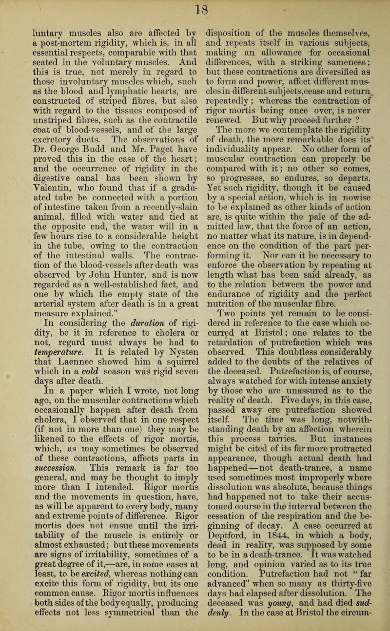 Iuntary muscles also are affected by a post-mortem rigidity, which is, in all essential respects, comparable with that seated in the voluntary muscles. And this is true, not merely in regard to those involuntary muscles which, such as the blood and lymphatic hearts, are constructed of striped fibres, but also with regard to the tissues composed of unstriped fibres, such as the contractile coat of blood-vessels, and of the large excretory ducts. The observations of Dr. George Budd and Mr. Paget have proved this in the case of the heart; and the occurrence of rigidity in the digestive canal has been shown by Valentin, who found that if a gradu¬ ated tube be connected with a portion of intestine taken from a recently-slain animal, filled with water and tied at the opposite end, the water will in a few hours rise to a considerable height in the tube, owing to the contraction of the intestinal walls. The contrac¬ tion of the blood-vessels after death was observed by John Hunter, and is now regarded as a well-established fact, and one by which the empty state of the arterial system after death is in a great measure explained.” In considering the duration of rigi¬ dity, be it in reference to cholera or not, regard must always be had to temperature. It is related by Nysten that Laennec showed him a squirrel which in a cold season was rigid seven days after death. In a paper which I wrote, not long ago, on the muscular contractions which occasionally happen after death from cholera, I observed that in one respect (if not in more than one) they may be likened to the effects of rigor mortis, which, as may sometimes be observed of these contractions, affects parts in succession. This remark is far too general, and may be thought to imply more than I intended. Rigor mortis and the movements in question, have, as will be apparent to every body, many and extreme points of difference. Rigor mortis does not ensue until the irri¬ tability of the muscle is entirely or almost exhausted; but these movements are signs of irritability, sometimes of a great degree of it,—are, in some cases at least, to be excited, whereas nothing can excite this form of rigidity, but its one common cause. Rigor mortis influences both sides of the body equally, producing effects not less symmetrical than the disposition of the muscles themselves, and repeats itself in various subjects, making an allowance for occasional differences, with a striking sameness; but these contractions are diversified as to form and power, affect different mus- clesin different subjects,cease and return repeatedly; whereas the contraction of rigor mortis being once over, is never renewed. But why proceed further ? The more we contemplate the rigidity of death, the more remarkable does its individuality appear. No other form of muscular contraction can properly be compared with it; no other so comes, so progresses, so endures, so dejmrts. Yet such rigidity, though it be caused by a special action, which is in nowise to be explained as other kinds of action are, is quite within the pale of the ad¬ mitted law, that the force of an action, no matter what its nature, is in depend¬ ence on the condition of the part per¬ forming it. Nor can it be necessary to enforce the observation by repeating at length what has been said already, as to the relation betwreen the power and endurance of rigidity and the perfect nutrition of the muscular fibre. Two points yet remain to be consi¬ dered in reference to the case which oc¬ curred at Bristol; one relates to the I retardation of putrefaction which was observed. This doubtless considerably added to the doubts of the relatives of the deceased. Putrefaction is, of course, always watched for with intense anxiety by those who are unassured as to the reality of death. Five days, in this case, passed away ere putrefaction showed itself. The time was long, notwith¬ standing death by an affection wherein this process tarries. But instances might be cited of its far more protracted appearance, though actual death had happened—not death-trance, a name used sometimes most improperly where dissolution was absolute, because things had happened not to take their accus¬ tomed course in the interval between the cessation of the respiration and the be¬ ginning of decay. A case occurred at Deptford, in 1844, in which a body, dead in reality, was supposed by some to be in a death-trance. It was watched long, and opinion varied as to its true condition. Putrefaction had not “ far advanced” when so many as thirty-five days had elapsed after dissolution. The deceased was young, and had died sud¬ denly. In the case at Bristol the circum-