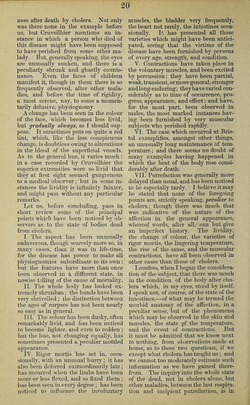 ness after death by cholera. Not only was there none in the example before us, but Cruveilhier mentions an in¬ stance in which a person who died of this disease might have been supposed to have perished from some other ma¬ lady. But, generally speaking, the eyes are unusually sunken, and there is a peculiarly shrunk and ghastly counte¬ nance. Even the faces of children manifest it, though in them there is so frequently observed, after other mala¬ dies, and before the time of rigidity, a most serene, nay, to some a momen¬ tarily delusive, physiognomy. A change has been seen in the colour of the face, which becomes less livid, but gradually always, as I should sup¬ pose. It sometimes puts on quite a red tint, which, like the less conspicuous change, is doubtless owing to alterations in the blood of the superficial vessels. As to the general hue, it varies much: in a case recorded by Cruveilhier the superior extremities were so livid that they at first sight seemed gangrenous to a medical observer; but in some in¬ stances the lividity is infinitely fainter, and might pass without any particular remarks. Let us, before concluding, pass in short review some of the principal points which have been noticed by ob¬ servers as to the state of bodies dead from cholera. I. The aspect has been unusually cadaverous, though scarcely more so, in many cases, than it was in life-time, for the disease has power to make all physiognomies subordinate to its own: but the features have more than once been observed in a different state, in nowise telling of the cause of mortality. II. The whole body has looked ex¬ tremely shrunken; the hands have been very shrivelled ; the distinction between the ages of corpses has not been nearly so easy as in general. III. The colour has been dusky, often remarkably livid, and has been noticed to become lighter, and even to redden; but the hue, not changing equally, has sometimes presented a peculiar mottled appearance. IY. Bigor mortis has set in, occa¬ sionally, with an unusual hurry; it has also been deferred extraordinarily late ; has occurred when the limbs have been more or less Hexed, and so fixed them; has been seen in every degree ; has been noticed to influence the involuntary muscles, the bladder very frequently, the heart not rarely, the intestines occa¬ sionally. It has presented all those varieties which might have been antici¬ pated, seeing that the victims of the disease have been furnished by persons of every age, strength, and condition. Y. Contractions have taken place in the voluntary muscles, and been excited by percussion: they have been partial, weak, transient, or more general, stronger and long-enduring; they have varied con¬ siderably as to time of occurrence, pro¬ gress, appearance, and effect; and have, for the most part, been observed in males, the most marked instances hav¬ ing been furnished by very muscular subjects who perished rapidly. YI. The case which occurred at Bris¬ tol exemplifies, amongst other things, an unusually long maintenance of tem¬ perature ; and there seems no doubt of many examples having happened in which the heat of the body rose consi¬ derably after death. YII. Putrefaction was generally more delayed than usual, and has been noticed to be especially tardy. I believe it may be stated that none of the foregoing points are, strictly speaking, peculiar to cholera; though there was much that was indicative of the nature of the affection in the general appearance, whereof words, after all,' can but give an imperfect history. The lividity, the change of colour, the varieties of rigor mortis, the lingering temperature, the rise of the same, and the muscular contractions, have all been observed in other cases than those of cholera. I confess, when I began the considera¬ tion of the subject, that there was much in the condition of the body after cho¬ lera which, in my eyes, stood by itself. I speak not, of course, of the state of the intestines,—of what may be termed the morbid anatomy of the affection, in a peculiar sense, but of the phenomena which may be observed in the skin and muscles, the state pf the temperature, and the event of contractions. But it must be admitted that we know next to nothing, from observations made at home, as to these two questions, if we except what cholera has taught us ; and we cannot too moderately estimate such information as we have gained there¬ from. The inquiry into the whole state of the dead, not in cholera alone, but other maladies, between the last respira¬ tion and incipient putrefaction, is in