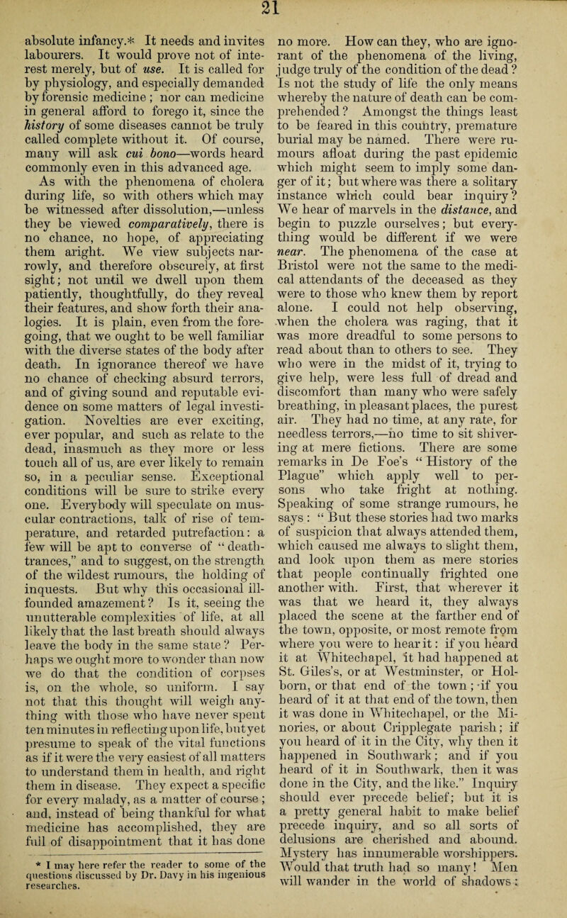 absolute infancy.* It needs and invites labourers. It would prove not of inte¬ rest merely, but of use. It is called for by physiology, and especially demanded by forensic medicine ; nor can medicine in general afford to forego it, since the history of some diseases cannot be truly called complete without it. Of course, many will ask cui hono—words heard commonly even in this advanced age. As with the phenomena of cholera during life, so with others which may be witnessed after dissolution,—unless they be viewed comparatively, there is no chance, no hope, of appreciating them aright. We view subjects nar¬ rowly, and therefore obscurely, at first sight; not until we dwell upon them patiently, thoughtfully, do they reveal their features, and show forth their ana¬ logies. It is plain, even from the fore¬ going, that we ought to be well familiar with the diverse states of the body after death. In ignorance thereof we have no chance of checking absurd terrors, and of giving sound and reputable evi¬ dence on some matters of legal investi¬ gation. Novelties are ever exciting, ever popular, and such as relate to the dead, inasmuch as they more or less touch all of us, are ever likely to remain so, in a peculiar sense. Exceptional conditions will be sure to strike every one. Everybody will speculate on mus¬ cular contractions, talk of rise of tem¬ perature, and retarded putrefaction: a few will be apt to converse of “ death- trances,” and to suggest, on the strength of the wildest rumours, the holding of inquests. But why this occasional ill- founded amazement ? Is it, seeing the unutterable complexities of life, at all likely that the last breath should always leave the body in the same state ? Per¬ haps we ought more to wonder than now we do that the condition of corpses is, on the whole, so uniform. I say not that this thought will weigh any¬ thing with those who have never spent ten minutes in reflectinguponlife, butyet presume to speak of the vital functions as if it were the very easiest of all matters to understand them in health, and right them in disease. They expect a specific for every malady, as a matter of course ; and, instead of being thankful for what medicine has accomplished, they are full of disappointment that it has done * I may here refer the reader to some of the questions discussed by Dr. Davy in his ingenious researches. no more. How can they, who are igno¬ rant of the phenomena of the living, judge truly of the condition of the dead ? Is not the study of life the only means whereby the nature of death can be com¬ prehended ? Amongst the things least to be feared in this country, premature burial may be named. There were ru¬ mours afloat during the past epidemic which might seem to imply some dan¬ ger of it; but where was there a solitary instance which could bear inquiry? We hear of marvels in the distance, and begin to puzzle ourselves; but every¬ thing would be different if we were near. The phenomena of the case at Bristol were not the same to the medi¬ cal attendants of the deceased as they were to those who knew them by report alone. I could not help observing, when the cholera was raging, that it was more dreadful to some persons to read about than to others to see. They who were in the midst of it, trying to give help, were less full of dread and discomfort than many who were safely breathing, in jfleasant places, the purest air. They had no time, at any rate, for needless terrors,—no time to sit shiver¬ ing at mere fictions. There are some remarks in De Foe’s “ History of the Plague” which apply well to per¬ sons who take fright at nothing. Speaking of some strange rumours, he says : “ But these stories had two marks of suspicion that always attended them, which caused me always to slight them, and look upon them as mere stories that people continually frighted one another with. First, that wherever it was that we heard it, they always placed the scene at the farther end of the town, opposite, or most remote from where you were to hear it: if you heard it at Whitechapel, it had happened at St. Giles’s, or at Westminster, or Hol- born, or that end of the town ; -if you heard of it at that end of the town, then it was done in Whitechapel, or the Mi- nories, or about Cripplegate parish; if you heard of it in the City, why then it happened in Southwark; and if you heard of it in Southwark, then it was done in the City, and the like.” Inquiry should ever precede belief; but it is a pretty general habit to make belief precede inquiry, and so all sorts of delusions are cherished and abound. Mystery has innumerable worshippers. Would that truth had so many! Men will wander in the world of shadows: