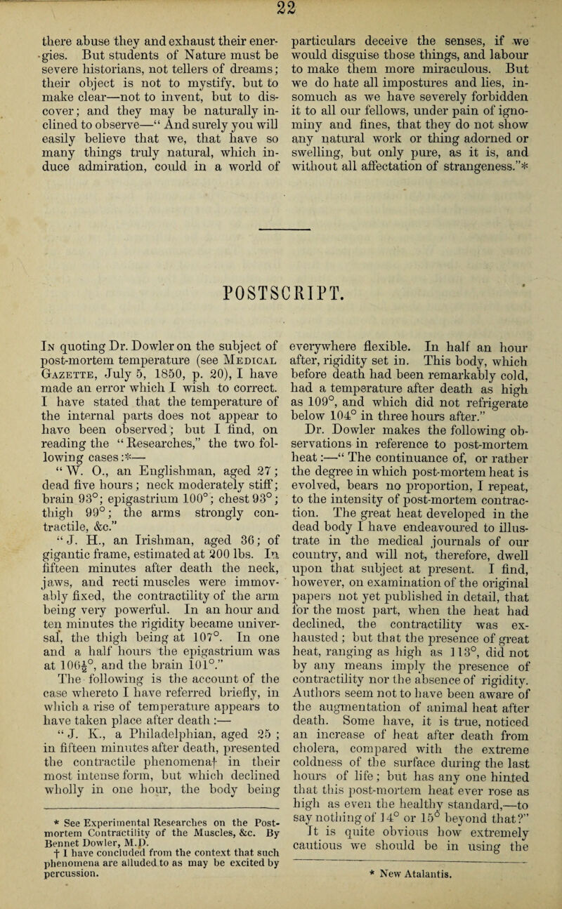 there abuse they and exhaust their ener¬ gies. But students of Nature must be severe historians, not tellers of dreams; their object is not to mystify, hut to make clear—not to invent, but to dis¬ cover; and they may he naturally in¬ clined to observe—“ And surely you will easily believe that we, that have so many things truly natural, which in¬ duce admiration, could in a world of particulars deceive the senses, if we would disguise those things, and labour to make them more miraculous. But we do hate all impostures and lies, in¬ somuch as we have severely forbidden it to all our fellows, under pain of igno¬ miny and fines, that they do not show any natural work or thing adorned or swelling, hut only pure, as it is, and without all affectation of strangeness.”* POSTSCRIPT. In quoting Dr. Dowler on the subject of post-mortem temperature (see Medical Gazette, July 5, 1850, p. 20), I have made an error which I wish to correct. I have stated that the temperature of the internal parts does not appear to liavo been observed; but I find, on reading the “ Researches,” the two fol¬ lowing cases:*— “ W. O., an Englishman, aged 27; dead five hours; neck moderately stiff; brain 93°; epigastrium 100°; chest 93°; thigh 99°; the arms strongly con¬ tractile, &c.” “ J. H., an Irishman, aged 36; of gigantic frame, estimated at 200 lbs. In fifteen minutes after death the neck, jaws, and recti muscles were immov¬ ably fixed, the contractility of the arm being very powerful. In an hour and ten minutes the rigidity became univer¬ sal', the thigh being at 107°. In one and a half hours the epigastrium was at 106|°, and the brain 101°.” The following is the account of the case whereto I have referred briefly, in which a rise of temperature appears to have taken place after death :— “ J. K., a Philadelphian, aged 25 ; in fifteen minutes after death, presented the contractile phenomena)- in their most intense form, but which declined wholly in one hour, the body being * See Experimental Researches on the Post¬ mortem Contractility of the Muscles, &c. By Bennet Dowler, M.D. 11 have concluded from the context that such phenomena are alluded to as may be excited by percussion. everywhere flexible. In half an hour after, rigidity set in. This body, which before death had been remarkably cold, had a temperature after death as high as 109°, and which did not refrigerate below 104° in three hours after.” Dr. Dowler makes the following ob¬ servations in reference to post-mortem heat:—“ The continuance of, or rather the degree in which post-mortem heat is evolved, bears no proportion, I repeat, to the intensity of post-mortem contrac¬ tion. The great heat developed in the dead body I have endeavoured to illus¬ trate in the medical journals of our country, and will not, therefore, dwell upon that subject at present. I find, however, on examination of the original papers not yet published in detail, that for the most part, when the heat had declined, the contractility was ex¬ hausted ; but that the presence of great heat, ranging as high as 113°, did not by any means imply the presence of contractility nor the absence of rigidity. Authors seem not to have been aware of the augmentation of animal heat after death. Some have, it is true, noticed an increase of heat after death from cholera, compared with the extreme coldness of the surface during the last hours of life; but has any one hinted that this post-mortem heat ever rose as high as even the healthy standard,—to say nothing of 14° or 156 beyond that?” It is quite obvious how extremely cautious we should be in using the * New Atalantis.