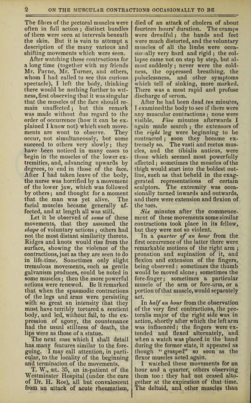 The fibres of the pectoral muscles were often in full action ; distinct bundles of them were seen at intervals beneath the skin. But it is vain to attempt a description of the many various and shifting movements which were seen. After watching these contractions for a long time (together with my friends Mr. Payne, Mr. Turner, and others, whom I had called to see this curious spectacle), I left the body, thinking there would be nothing further to wit¬ ness, first observing that it was singular that the muscles of the face should re¬ main unaffected ; but this remark was made without due regard to the order of occurrence (howT it can be ex¬ plained I know not) which such move¬ ments are wont to observe. They occur, not simultaneously, but some succeed to others very slowly; they have been noticed in many cases to begin in the muscles of the lower ex¬ tremities, and, advancing upwards by degrees, to end in those of the face. After I had taken leave of the body, the nurse was horrified by a movement of the lower jaw, which was followed by others; and thought for a moment that the man was yet alive. The facial muscles became generally af¬ fected, and at length all was still. Let it be observed of some of these movements, that they assumed the shape of voluntary actions ; others had not the most distant similarity thereto. Ridges and knots would rise from the surface, showing the violence of the contractions, just as they are seen to do in life-time. Sometimes only slight tremulous movements, such as gentle galvanism produces, could be noted in some muscles; then the more powerful actions were renewed. Be it remarked that when the spasmodic contractions of the legs and arms were persisting with so great an intensity that they must have terribly tortured a sentient body, and led, without fail, to the ex- ression of agony, the countenance ad the usual stillness of death, the lips were as those of a statue. The next case which I shall detail has many features similar to the fore¬ going. I may call attention, in parti¬ cular, to the locality of the beginning and termination of the movements. T. W., set. 35, an in-patient of the Westminster Hospital (under the care of Dr. H. Roe), all but convalescent from an attack of acute rheumatism, died of an attack of cholera of about fourteen hours’ duration. The cramps were dreadful; the hands and feet were much distorted, and the voluntary muscles of all the limbs were occa¬ sionally very hard and rigid ; the col¬ lapse came not on step by step, but al¬ most suddenly ; never were the cold¬ ness, the oppressed breathing, the pulselessness, and other symptoms which tell of sinking, more marked. There was a most rapid and profuse discharge of serum. After he had been dead ten minutes, I examinedthe body to see if there were any muscular contractions ; none were visible. Five minutes afterwards I again made search ; the extensors of the right leg were beginning to be contracted ; soon they became ex¬ tremely so. The vasti and rectus mus¬ cles, and the tibialis anticus, were those which seemed most powerfully affected; sometimes the muscles of the thigh would start into the boldest out¬ line, such as that beheld in the exag¬ gerated representations of certain sculptors. The extremity wras occa¬ sionally turned inwards and outwards, and there were extension and flexion of the foes. Six minutes after the commence¬ ment of these movements some similar contractions took place in its fellow, but they were not so violent. In a quarter of an hour from the first occurrence of the latter there were remarkable motions of the right arm ; pronation and supination of it, and flexion and extension of the fingers, being observed : sometimes the thumb would be moved alone; sometimes the fore-finger; sometimes a particular muscle of the arm or fore-arm, or a portion of that muscle, would separately act. In half an hour from the observation of the very first contractions, the pec- toralis major of the right side was in action, shortly after which the left arm was influenced; the fingers were ex¬ tended and flexed alternately, and when a watch was placed in the hand during the former state, it appeared as though “ grasped” so soon as the flexor muscles acted again. I watched these movements for an hour and a quarter, others observing them too : they had not ceased alto¬ gether at the expiration of that time. The deltoid, and other muscles than