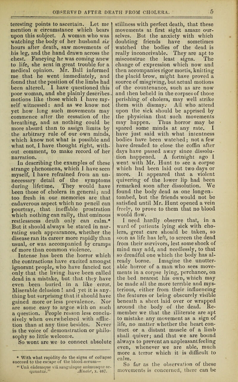 teresting points to ascertain. Let me mention a circumstance which bears upon this subject. A woman who was watching the body of her husband six hours after death, saw movements of his leg, and the hand drawn across the chest. Fancying he was coming anew to life, she sent in great trouble for a medical opinion. Mr. Ball informed me that he went immediately, and found that the position of the limbs had been altered. I have questioned this poor woman, and she plainly describes. motions like those which I have my¬ self witnessed: and as we know not yet how long such movements may commence after the cessation of the breathing, and as nothing could be more absurd than to assign limits by the arbitrary rule of our own minds, which know not what is possible and w7hat not, I have thought right, with¬ out comment, to make record of her narration. In describing the examples of these strange phenomena, wfflich I have seen myself, I have refrained from an un¬ necessary detail of the symptoms during lifetime. They would have been those of cholera in general; and too fresh in our memories are that cadaverous aspect which no pencil can pourtray, that ineffable prostration which nothing can rally, that ominous restlessness death only can calm.* But it should always be stated in nar¬ rating such appearances, whether the disease ran its career more rapidly than usual, or was accompanied by cramps of more than common violence. Intense has been the horror which the contractions have excited amongst ignorant people, who have fancied not only that the living have been called dead in a mistake, but that they have even been buried in a like error. Miserable delusion ! and yet it is any¬ thing but surprising that it should have gained more or less prevalence. Nor are some easy to argue with on such a question. People reason less conclu¬ sively when overwhelmed with afflic¬ tion than at any time besides. Never is the voice of demonstration or philo¬ sophy so little welcome. So wont are we to connect absolute * With what rapidity do the signs of collapse succeed to the escape of the blood-serum— “ Una eademque via sanguisque animusque se- quuntur.” ^Eneid, x. 487. stillness with perfect death, that these movements at first sight amaze our¬ selves. But the anxiety with which doubting friends have sometimes watched the bodies of the dead is really inconceivable. They are apt to misconstrue the least signs. The change of expression which now and then accompanies rigor mortis, knitting the placid brow, might have proved a source of misgiving, but actual motions of the countenance, such as are now and then beheld in the corpses of those perishing of cholera, may well strike them with dismay. All who attend upon the sick should be apprised by the physician that such movements may happen. Thus horror may be spared some minds at any rate. I have just said with wThat intentness bodies have been w7atched; not a few have dreaded to close the coffin after days have passed away since dissolu¬ tion happened. A fortnight ago I went with Mr. Hunt to see a corpse wThich had been laid out two days or more. It appeared that a violent quivering of the lower lip had been remarked soon after dissolution. We found the body dead as one longen- tombed, but the friends would not be satisfied until Mr. Hunt opened a vein freely, to prove to them that no blood would flow. I need hardly observe that, in a ward of patients lying sick with cho¬ lera, great care should be taken, so soon as life has left, to screen the dead from their survivors, lest some shock of mind may add, and needlessly, to that so dreadful one which the body has al- ready borne. Imagine the unutter¬ able horror of a man wTho sees move¬ ments in a corpse lying, perchance, on the bed nearest his own, which may be made all the more terrible and mys¬ terious, either from their influencing the features or being obscurely visible beneath a sheet laid over or wrapped around the body of the dead. Re¬ member we that the illiterate are apt to mistake any movement as a sign of life, no matter whether the heart con¬ tract or a distant muscle of a limb shall quiver; and that we are bound always to prevent an unpleasantfeeling even, whenever we are able, much more a terror which it is difficult to calm. So far as the observation of these movements is concerned, there can be
