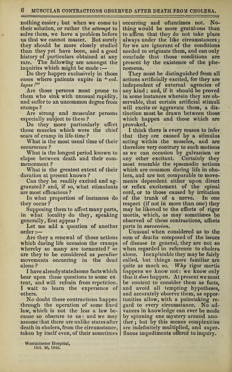 nothing easier; but when we come to their solution, or rather the attempt to solve them, we have a problem before us that we cannot master. But surely they should be more closely studied than they yet have been, and a good history of particulars obtained at any rate. The following are amongst the inquiries which might be made :— Do they happen exclusively in those cases where patients expire in “ col¬ lapse P” Are those persons most prone to them who sink with unusual rapidity, and suffer to an uncommon degree from cramps ? Are strong and muscular persons especially subject to them ? Do they more particularly affect those muscles which were the chief seats of cramp in life-time ? What is the most usual time of their occurrence ? What is the longest period known to elapse between death and their com¬ mencement ? What is the greatest extent of their duration at present known ? Can they be readily excited and ag¬ gravated P and, if so, what stimulants are most efficacious ? In what proportion of instances do they occur ? Supposing them to affect many parts, in what locality do they, speaking generally, first appear ? Let me add a question of another order :— Are they a renewal of those actions which during life occasion the cramps whereby so many are tormented ? or are they to be considered as peculiar movements occurring in the dead alone ? I have already statedsome facts which bear upon these questions to some ex¬ tent, and will refrain from repetition. I wait to learn the experience of others. No doubt these contractions happen through the operation of some fixed law, which is not the less a law be¬ cause so obscure to us : and we may assume that there are unlike states after death in cholera, from the circumstance, taken by itself even, of their sometimes occurring and oftentimes not. No¬ thing would be more gratuitous than to affirm that they do not take place always under the like circumstances; for we are ignorant of the conditions needed to originate them, and can only conclude that those conditions are present by the existence of the phe¬ nomena. They must be distinguished from all actions artificially excited, for they are independent of external agencies of any kind ; and, if it should be proved in some instances wherein they are ob¬ servable, that certain artificial stimuli will excite or aggravate them, a dis¬ tinction must be drawn between those which happen and those which are provoked. I think there is every reason to infer that they are caused by a stimulus acting within the muscles, and are therefore very contrary to such motions as we can occasion by galvanism or any other excitant. Certainly they most resemble the spasmodic actions which are common during life in cho¬ lera, and are not comparable to move¬ ments dependent either upon direct or reflex excitement of the spinal cord, or to those caused by irritation of the trunk of a nerve. In one respect (if not in more than one) they may be likened to the effects of rigor mortis, which, as may sometimes be observed of these contractions, affects parts in succession. Unusual when considered as to the sum of deaths composed of the issues of disease in general, they are not so when regarded in reference to cholera alone. Inexplicable they may be fairly called, but things more familiar are quite as much so. Why rigor mortis happens we know not: we know only that it does happen. At present we must be content to consider them as facts, and avoid all tempting hypotheses, and accurately observe them, as oppor¬ tunities allow, with a painstaking re¬ gard to every circumstance. No ad¬ vances in knowledge can ever be made by spinning one mystery around ano¬ ther ; but by this means complexities are indefinitely multiplied, and super¬ fluous impediments offered to inquiry. Westminster Hospital,